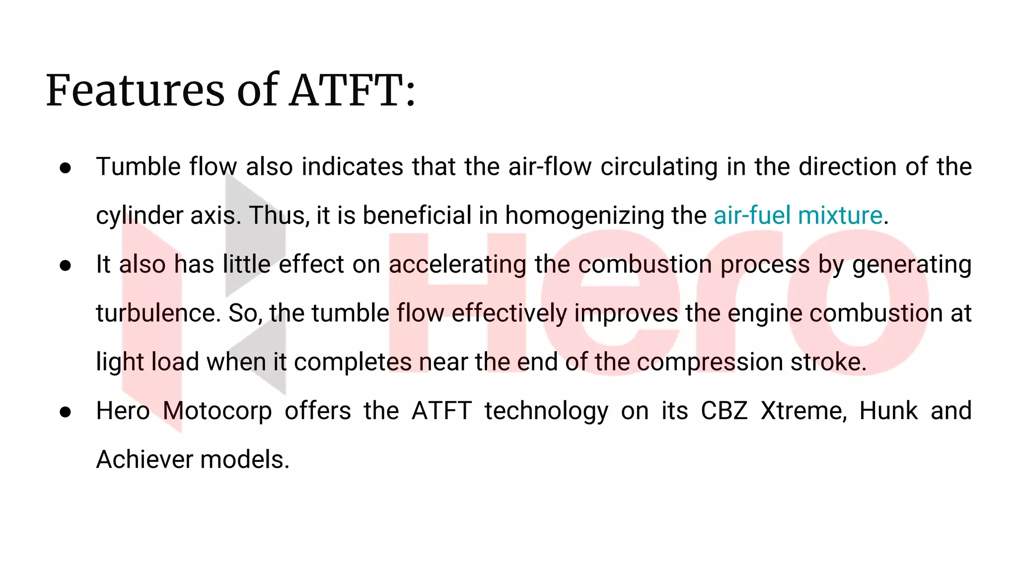 Features of ATFT:
● Tumble flow also indicates that the air-flow circulating in the direction of the
cylinder axis. Thus, it is beneficial in homogenizing the air-fuel mixture.
● It also has little effect on accelerating the combustion process by generating
turbulence. So, the tumble flow effectively improves the engine combustion at
light load when it completes near the end of the compression stroke.
● Hero Motocorp offers the ATFT technology on its CBZ Xtreme, Hunk and
Achiever models.
 