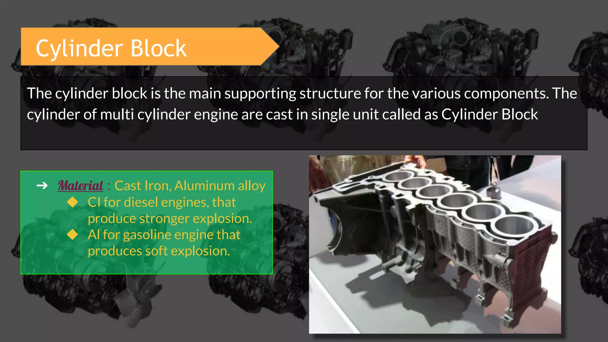 The cylinder block is the main supporting structure for the various components. The
cylinder of multi cylinder engine are cast in single unit called as Cylinder Block
➔ Material : Cast Iron, Aluminum alloy
◆ CI for diesel engines, that
produce stronger explosion.
◆ Al for gasoline engine that
produces soft explosion.
Cylinder Block
 