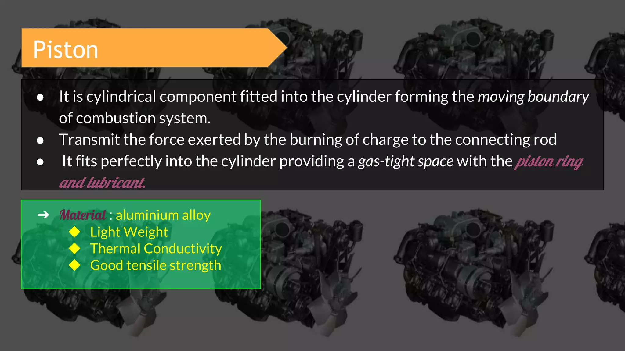 Piston
● It is cylindrical component fitted into the cylinder forming the moving boundary
of combustion system.
● Transmit the force exerted by the burning of charge to the connecting rod
● It fits perfectly into the cylinder providing a gas-tight space with the piston ring
and lubricant.
➔ Material : aluminium alloy
◆ Light Weight
◆ Thermal Conductivity
◆ Good tensile strength
 