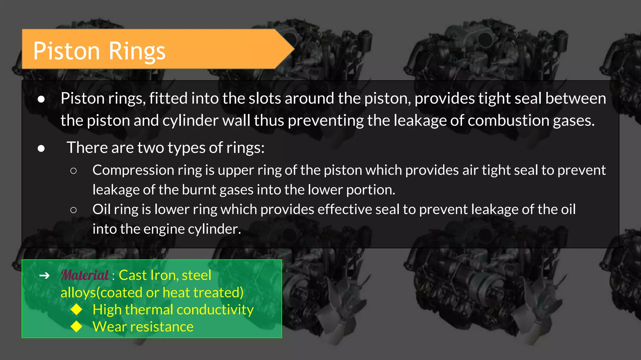 Piston Rings
● Piston rings, fitted into the slots around the piston, provides tight seal between
the piston and cylinder wall thus preventing the leakage of combustion gases.
● There are two types of rings:
○ Compression ring is upper ring of the piston which provides air tight seal to prevent
leakage of the burnt gases into the lower portion.
○ Oil ring is lower ring which provides effective seal to prevent leakage of the oil
into the engine cylinder.
➔ Material : Cast Iron, steel
alloys(coated or heat treated)
◆ High thermal conductivity
◆ Wear resistance
 