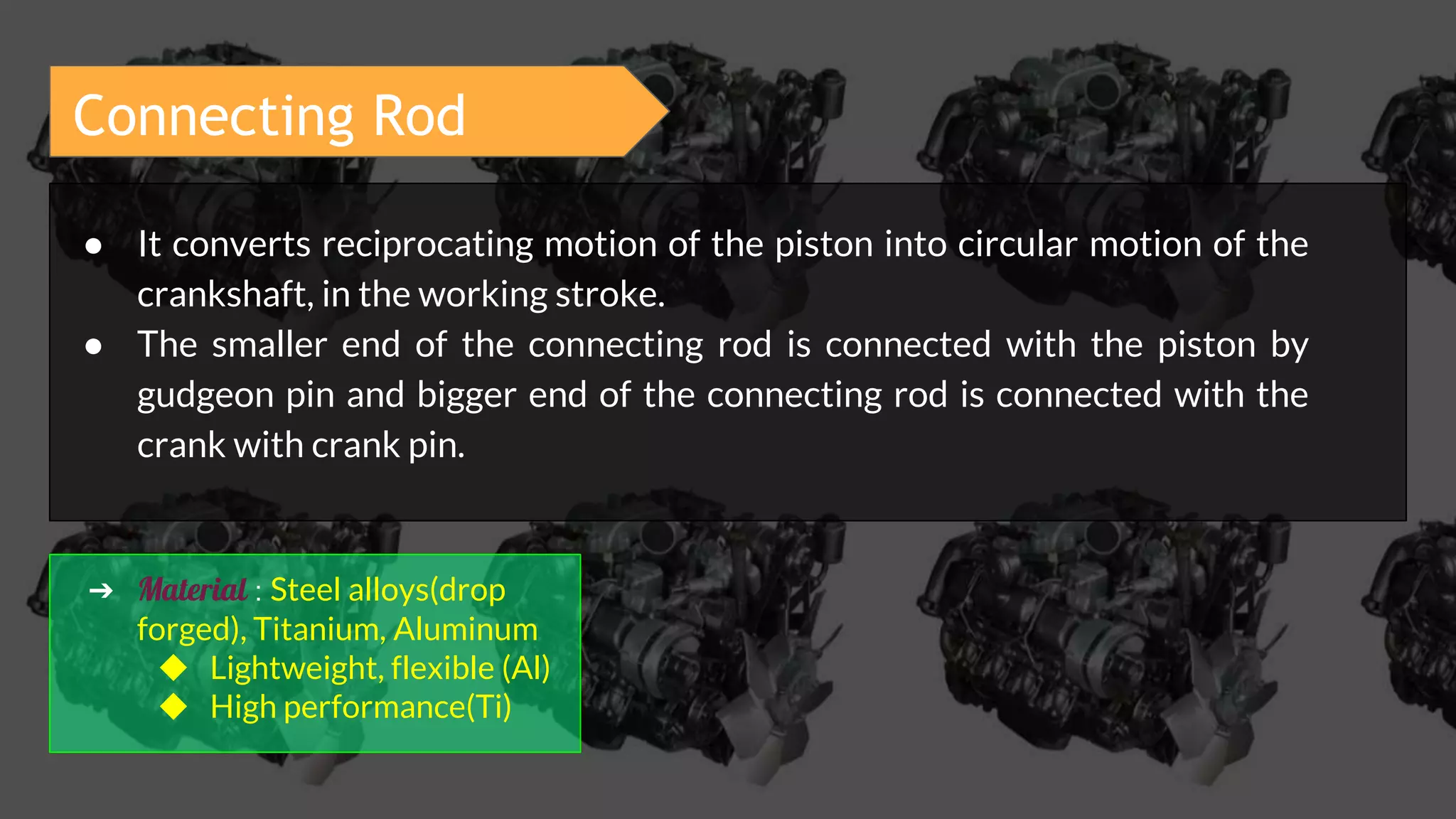 Connecting Rod
● It converts reciprocating motion of the piston into circular motion of the
crankshaft, in the working stroke.
● The smaller end of the connecting rod is connected with the piston by
gudgeon pin and bigger end of the connecting rod is connected with the
crank with crank pin.
➔ Material : Steel alloys(drop
forged), Titanium, Aluminum
◆ Lightweight, flexible (Al)
◆ High performance(Ti)
 