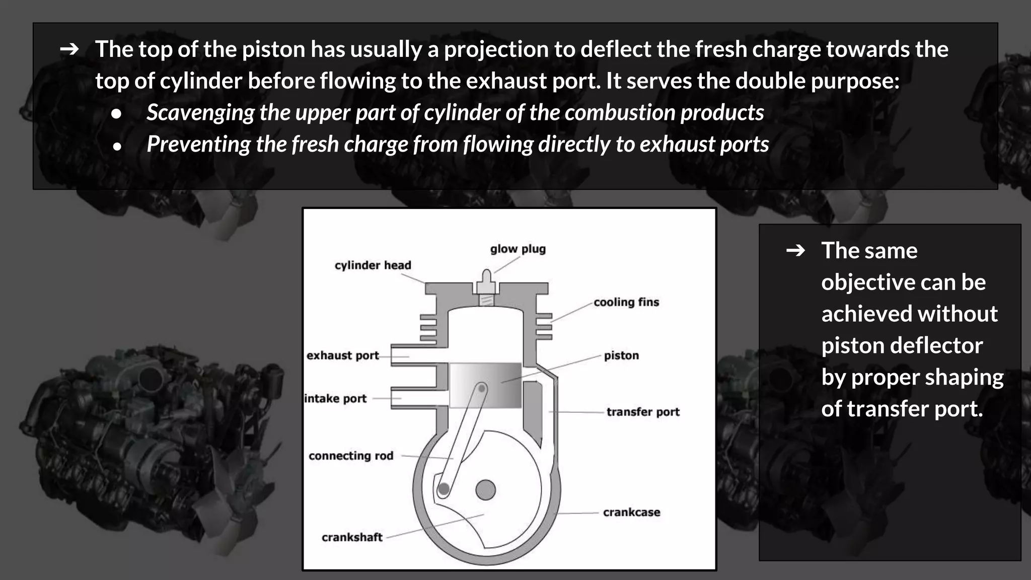 ➔ The top of the piston has usually a projection to deflect the fresh charge towards the
top of cylinder before flowing to the exhaust port. It serves the double purpose:
● Scavenging the upper part of cylinder of the combustion products
● Preventing the fresh charge from flowing directly to exhaust ports
➔ The same
objective can be
achieved without
piston deflector
by proper shaping
of transfer port.
 