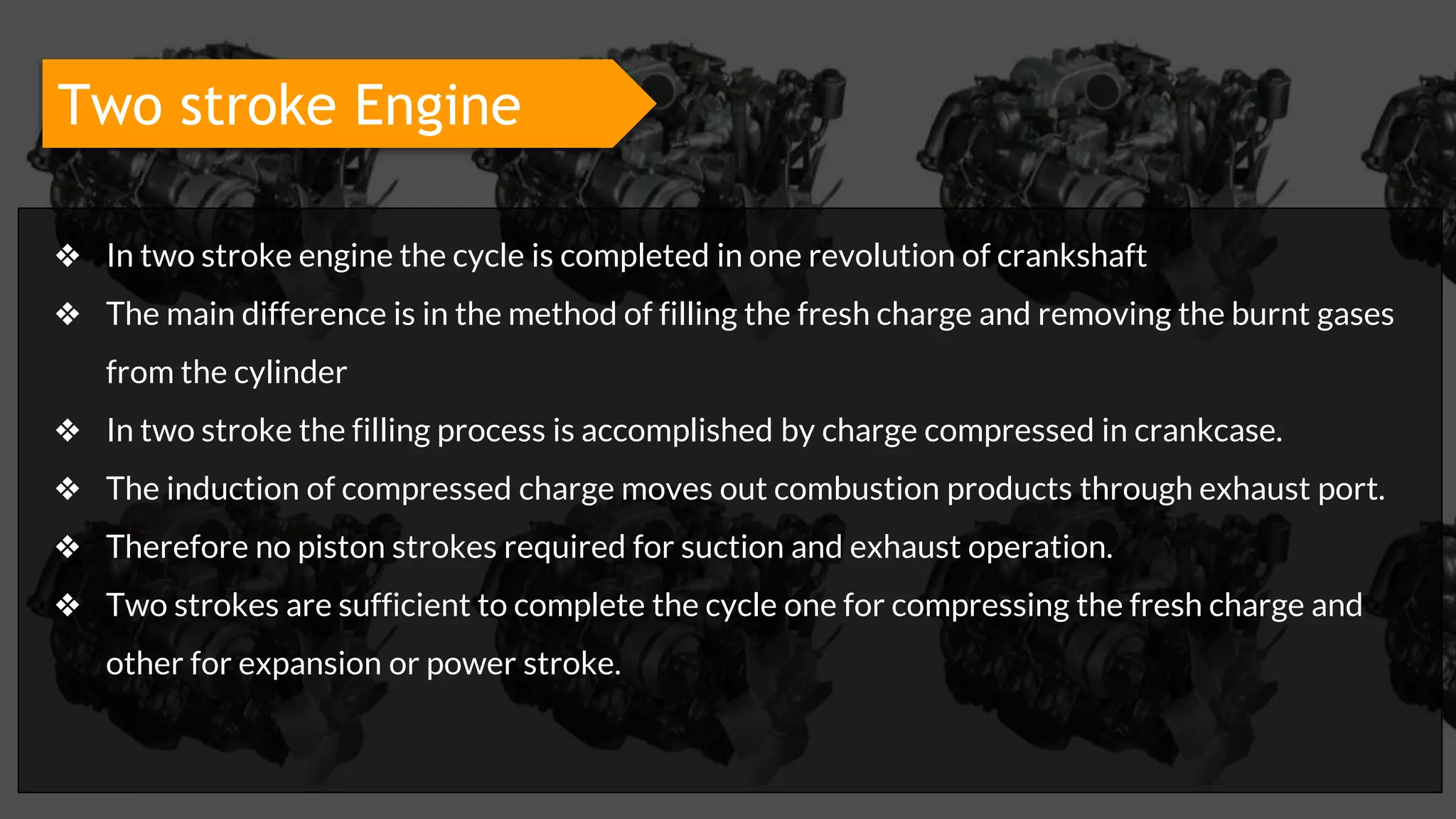 Two stroke Engine
❖ In two stroke engine the cycle is completed in one revolution of crankshaft
❖ The main difference is in the method of filling the fresh charge and removing the burnt gases
from the cylinder
❖ In two stroke the filling process is accomplished by charge compressed in crankcase.
❖ The induction of compressed charge moves out combustion products through exhaust port.
❖ Therefore no piston strokes required for suction and exhaust operation.
❖ Two strokes are sufficient to complete the cycle one for compressing the fresh charge and
other for expansion or power stroke.
 