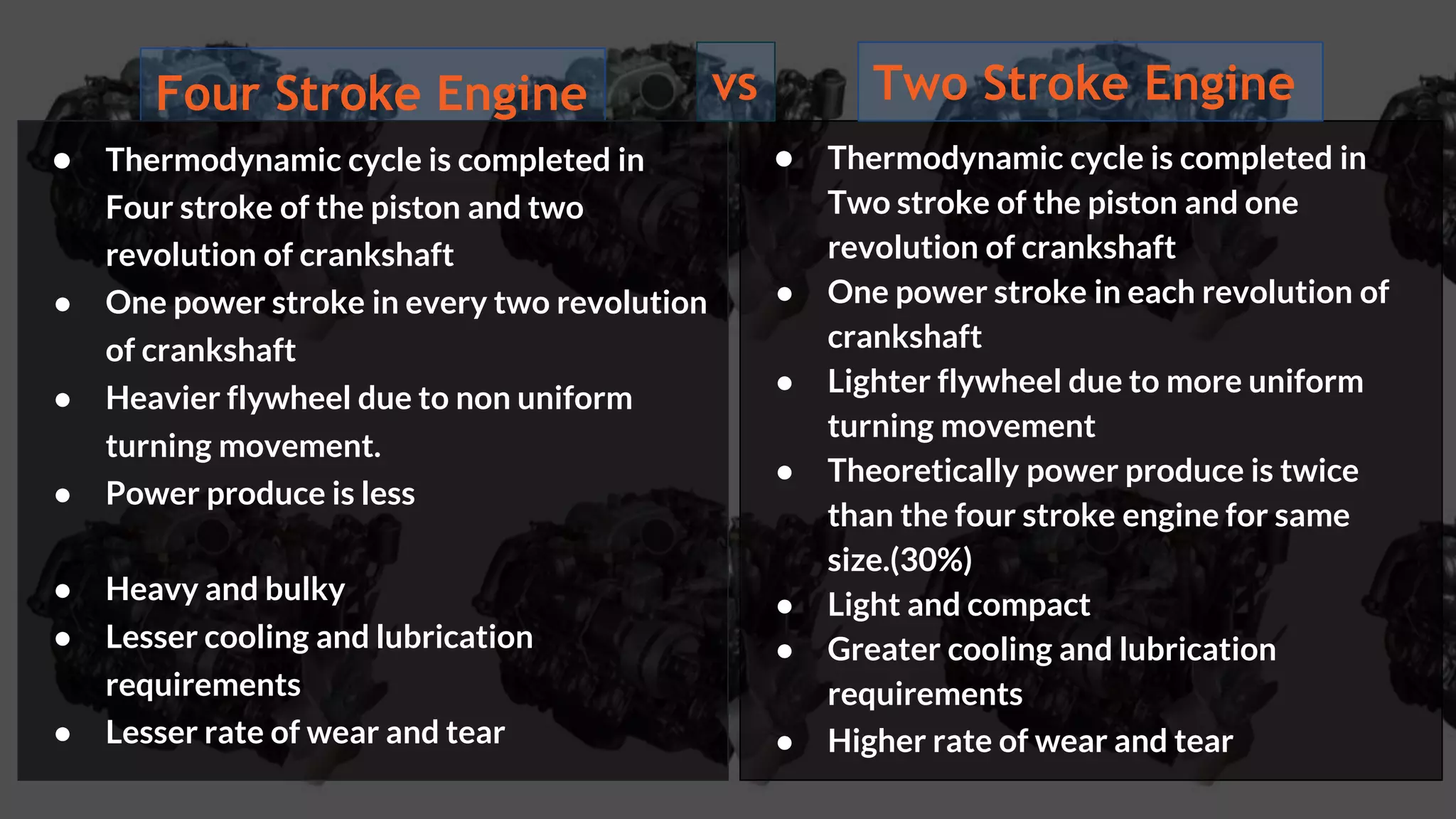 Four Stroke Engine
● Thermodynamic cycle is completed in
Four stroke of the piston and two
revolution of crankshaft
● One power stroke in every two revolution
of crankshaft
● Heavier flywheel due to non uniform
turning movement.
● Power produce is less
● Heavy and bulky
● Lesser cooling and lubrication
requirements
● Lesser rate of wear and tear
● Thermodynamic cycle is completed in
Two stroke of the piston and one
revolution of crankshaft
● One power stroke in each revolution of
crankshaft
● Lighter flywheel due to more uniform
turning movement
● Theoretically power produce is twice
than the four stroke engine for same
size.(30%)
● Light and compact
● Greater cooling and lubrication
requirements
● Higher rate of wear and tear
vs Two Stroke Engine
 