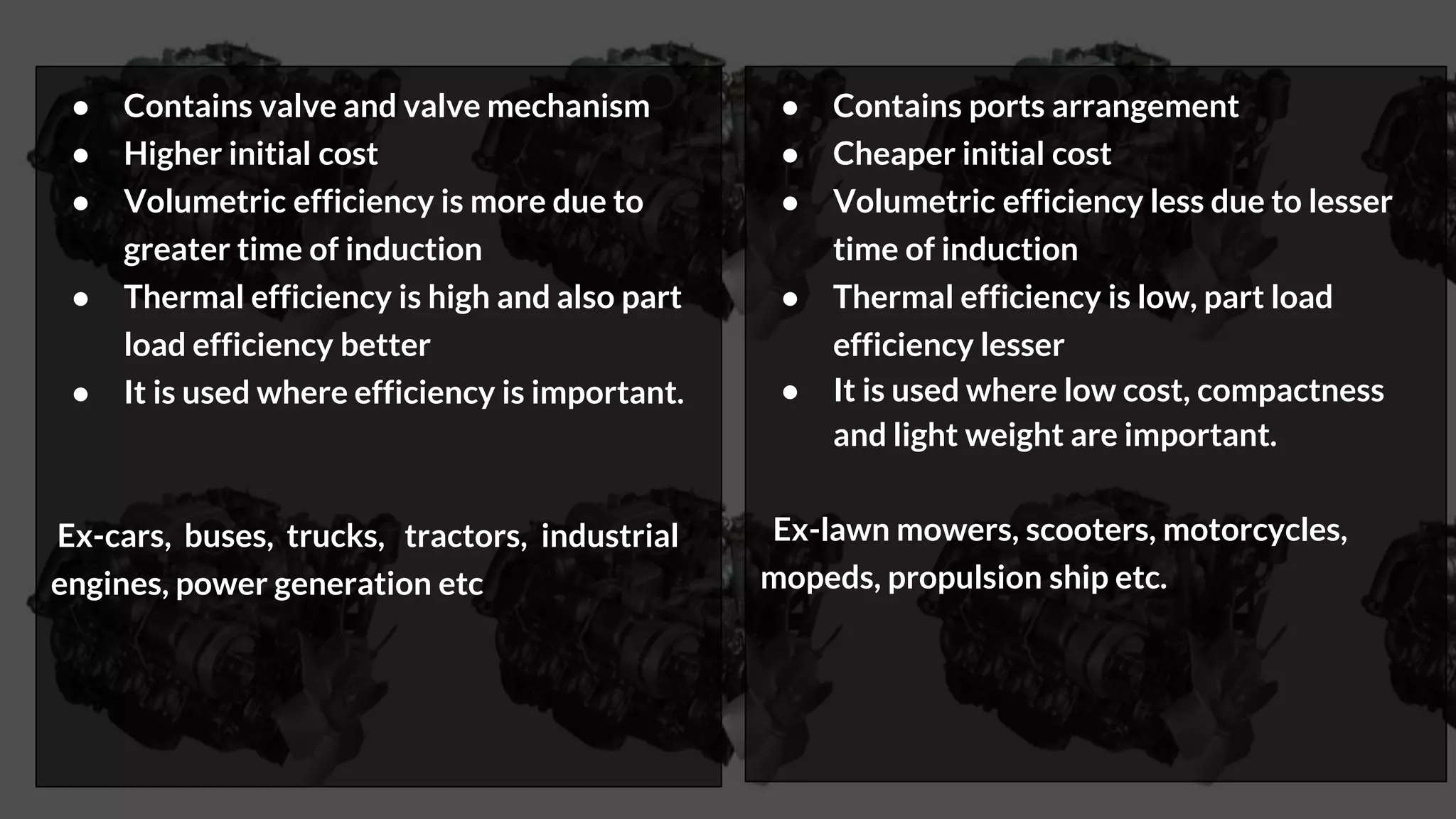 ● Contains valve and valve mechanism
● Higher initial cost
● Volumetric efficiency is more due to
greater time of induction
● Thermal efficiency is high and also part
load efficiency better
● It is used where efficiency is important.
Ex-cars, buses, trucks, tractors, industrial
engines, power generation etc
● Contains ports arrangement
● Cheaper initial cost
● Volumetric efficiency less due to lesser
time of induction
● Thermal efficiency is low, part load
efficiency lesser
● It is used where low cost, compactness
and light weight are important.
Ex-lawn mowers, scooters, motorcycles,
mopeds, propulsion ship etc.
 