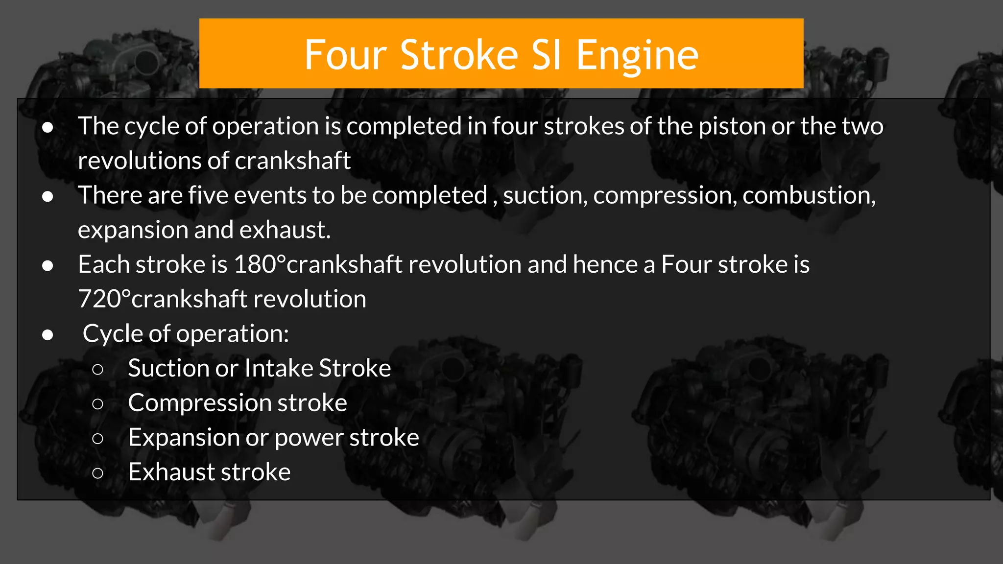 Four Stroke SI Engine
● The cycle of operation is completed in four strokes of the piston or the two
revolutions of crankshaft
● There are five events to be completed , suction, compression, combustion,
expansion and exhaust.
● Each stroke is 180°crankshaft revolution and hence a Four stroke is
720°crankshaft revolution
● Cycle of operation:
○ Suction or Intake Stroke
○ Compression stroke
○ Expansion or power stroke
○ Exhaust stroke
 