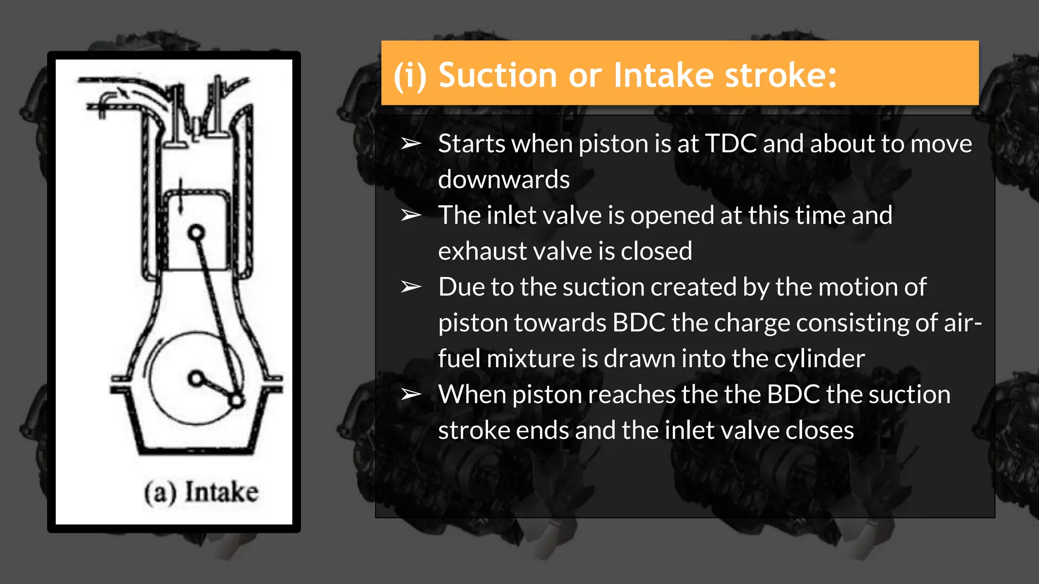 ➢ Starts when piston is at TDC and about to move
downwards
➢ The inlet valve is opened at this time and
exhaust valve is closed
➢ Due to the suction created by the motion of
piston towards BDC the charge consisting of air-
fuel mixture is drawn into the cylinder
➢ When piston reaches the the BDC the suction
stroke ends and the inlet valve closes
(i) Suction or Intake stroke:
 