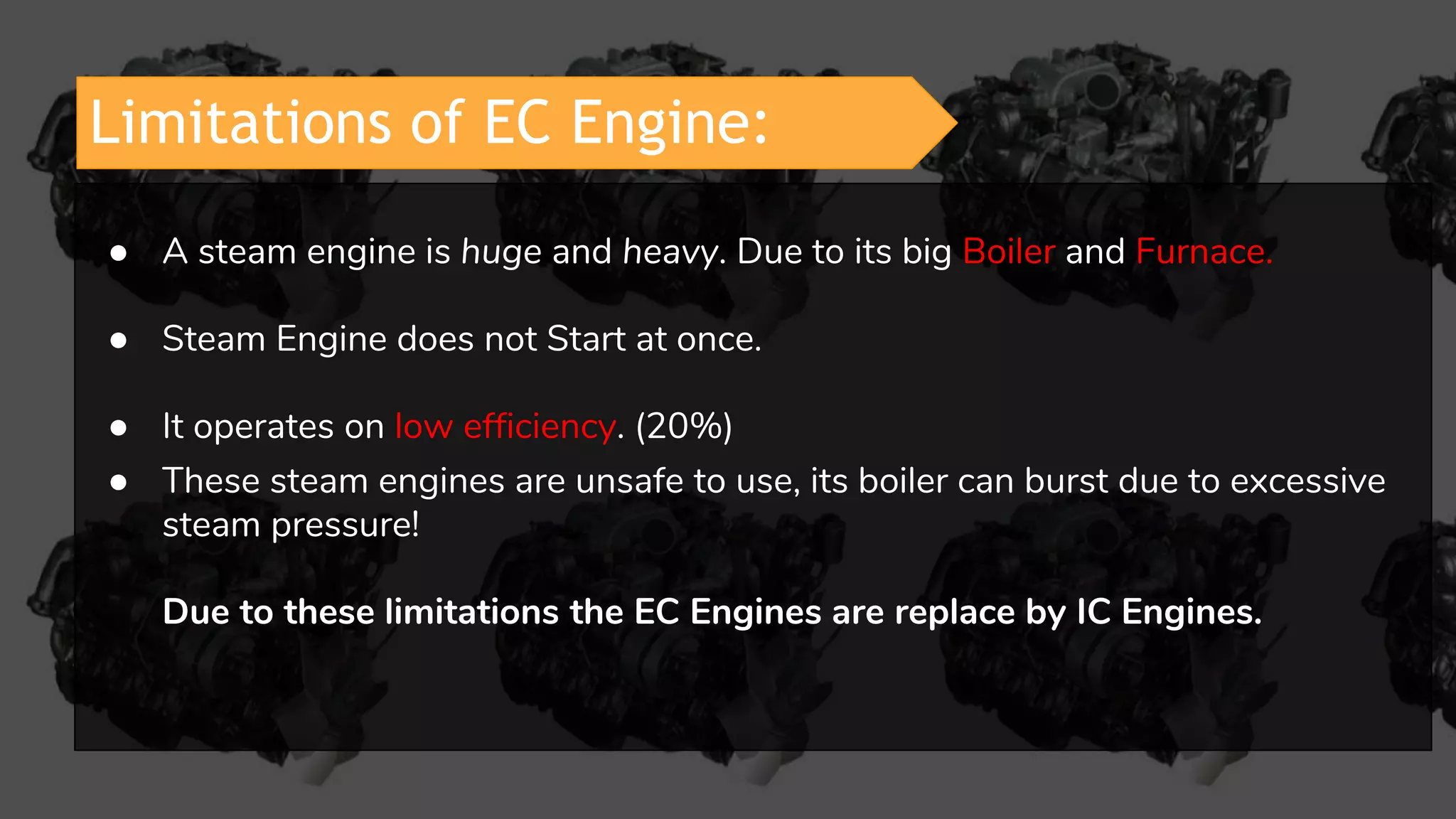 Limitations of EC Engine:
● A steam engine is huge and heavy. Due to its big Boiler and Furnace.
● Steam Engine does not Start at once.
● It operates on low efficiency. (20%)
● These steam engines are unsafe to use, its boiler can burst due to excessive
steam pressure!
Due to these limitations the EC Engines are replace by IC Engines.
 