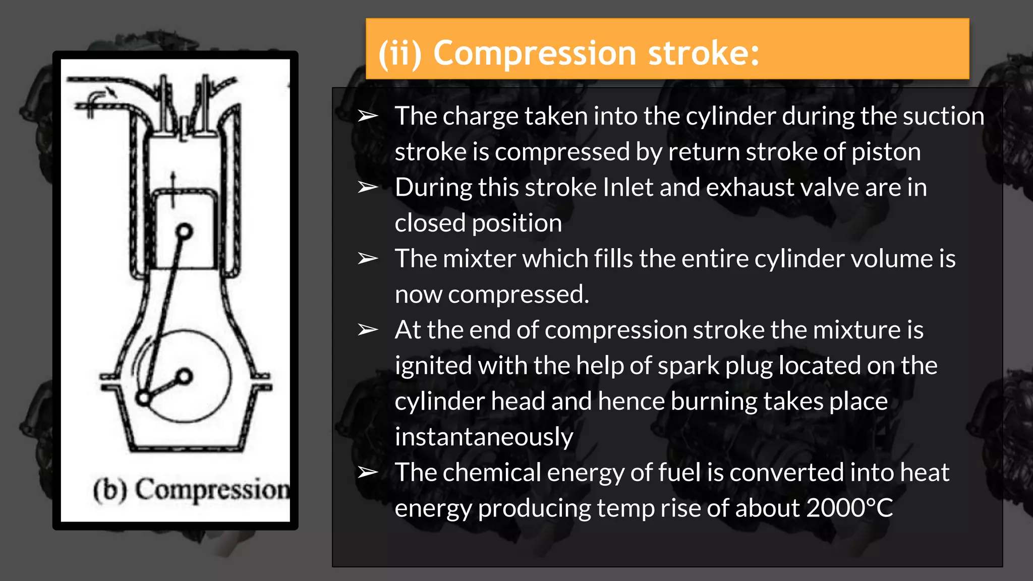 ➢ The charge taken into the cylinder during the suction
stroke is compressed by return stroke of piston
➢ During this stroke Inlet and exhaust valve are in
closed position
➢ The mixter which fills the entire cylinder volume is
now compressed.
➢ At the end of compression stroke the mixture is
ignited with the help of spark plug located on the
cylinder head and hence burning takes place
instantaneously
➢ The chemical energy of fuel is converted into heat
energy producing temp rise of about 2000°C
(ii) Compression stroke:
 