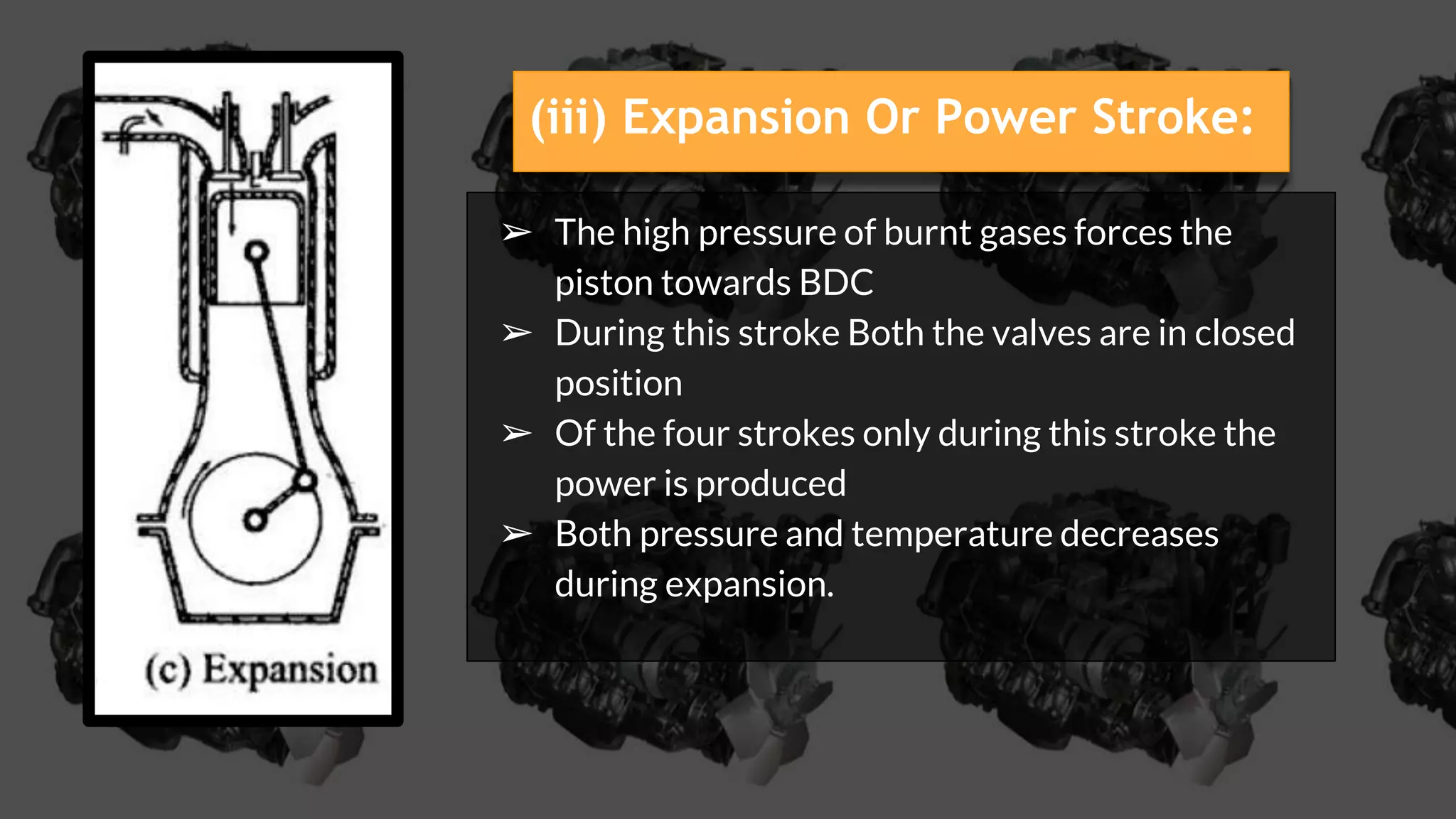➢ The high pressure of burnt gases forces the
piston towards BDC
➢ During this stroke Both the valves are in closed
position
➢ Of the four strokes only during this stroke the
power is produced
➢ Both pressure and temperature decreases
during expansion.
(iii) Expansion Or Power Stroke:
 