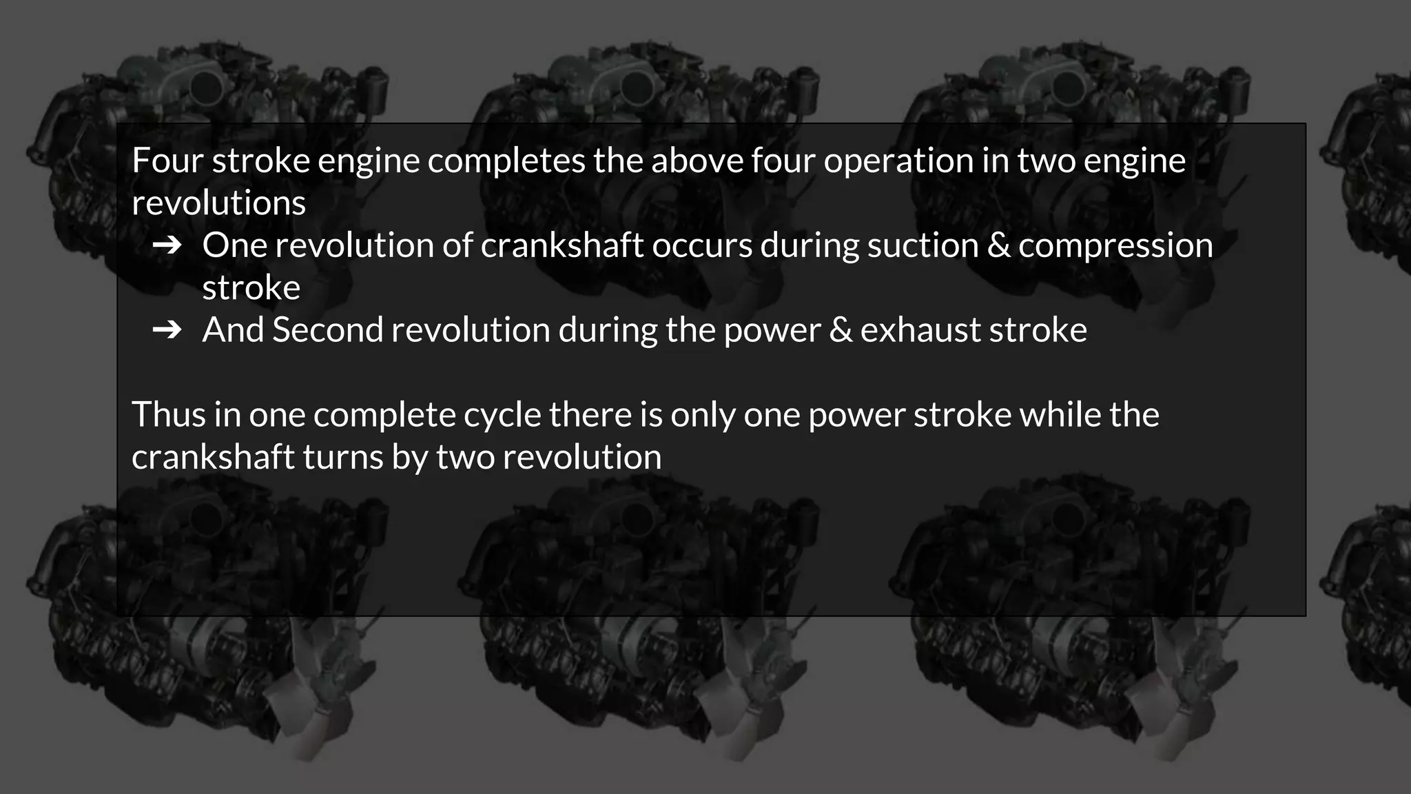 Four stroke engine completes the above four operation in two engine
revolutions
➔ One revolution of crankshaft occurs during suction & compression
stroke
➔ And Second revolution during the power & exhaust stroke
Thus in one complete cycle there is only one power stroke while the
crankshaft turns by two revolution
 