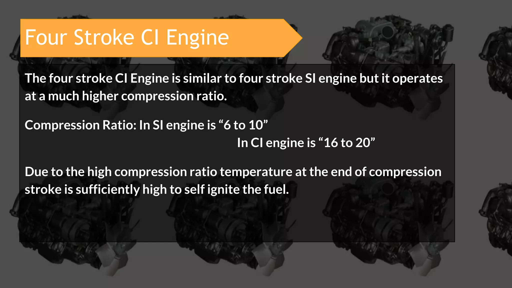 Four Stroke CI Engine
The four stroke CI Engine is similar to four stroke SI engine but it operates
at a much higher compression ratio.
Compression Ratio: In SI engine is “6 to 10”
In CI engine is “16 to 20”
Due to the high compression ratio temperature at the end of compression
stroke is sufficiently high to self ignite the fuel.
 