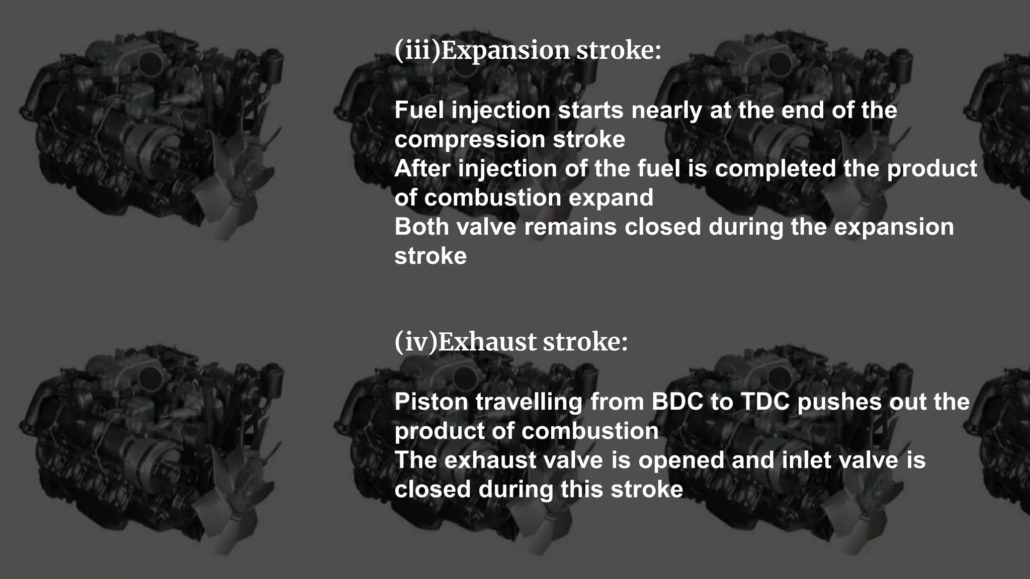 (iii)Expansion stroke:
Fuel injection starts nearly at the end of the
compression stroke
After injection of the fuel is completed the product
of combustion expand
Both valve remains closed during the expansion
stroke
(iv)Exhaust stroke:
Piston travelling from BDC to TDC pushes out the
product of combustion
The exhaust valve is opened and inlet valve is
closed during this stroke
 