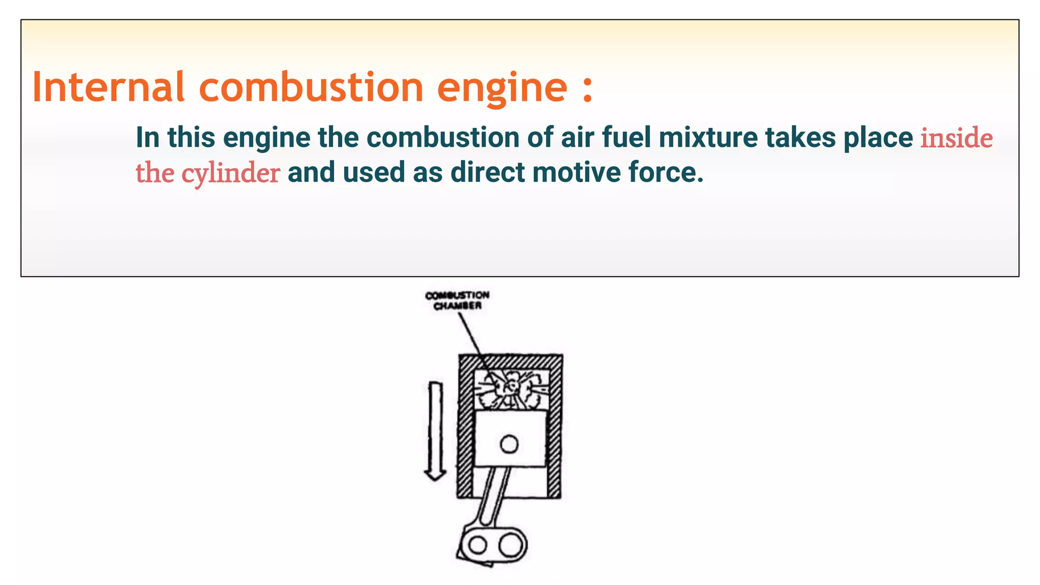 Internal combustion engine :
In this engine the combustion of air fuel mixture takes place inside
the cylinder and used as direct motive force.
 