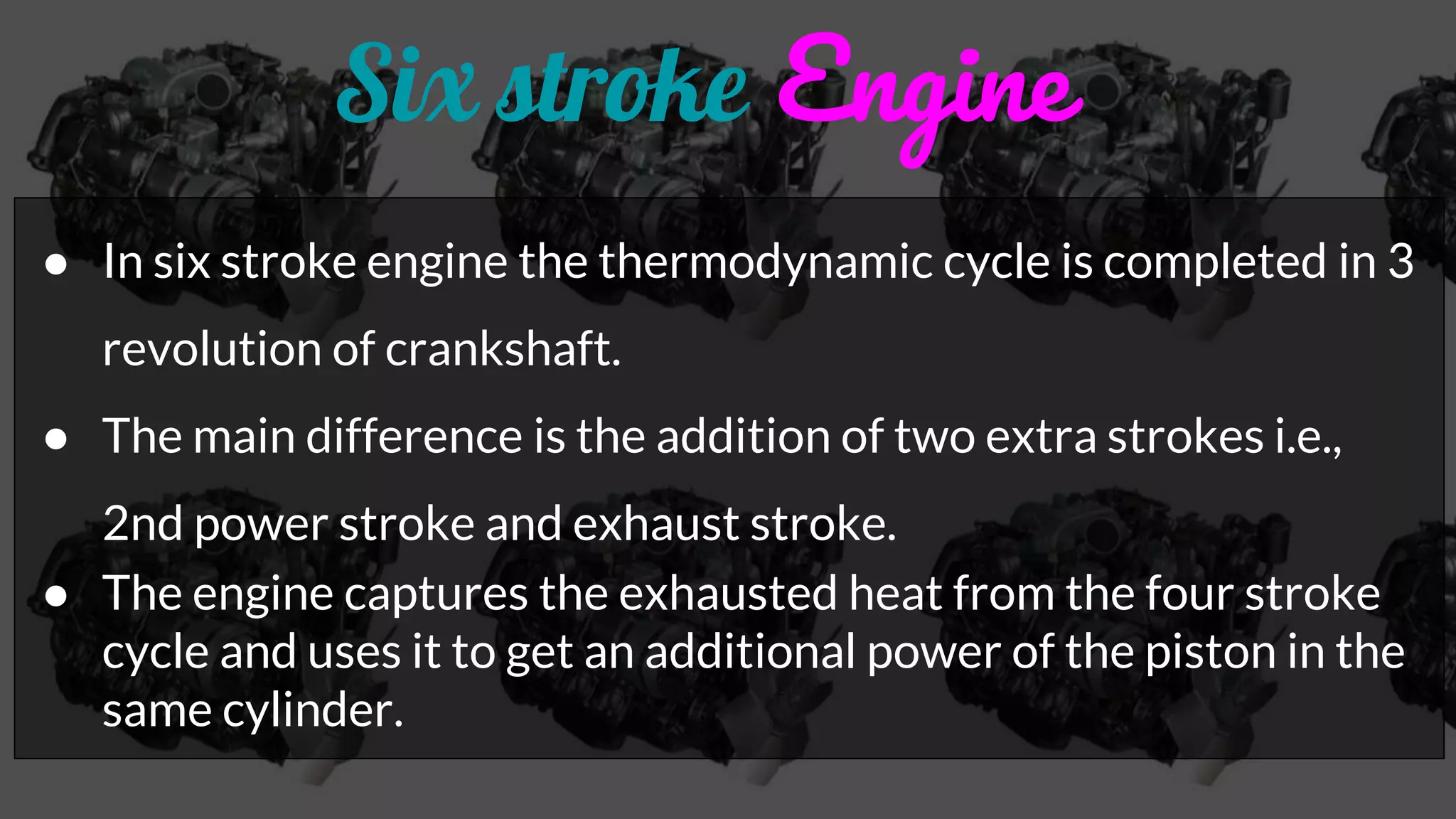 Six stroke Engine
● In six stroke engine the thermodynamic cycle is completed in 3
revolution of crankshaft.
● The main difference is the addition of two extra strokes i.e.,
2nd power stroke and exhaust stroke.
● The engine captures the exhausted heat from the four stroke
cycle and uses it to get an additional power of the piston in the
same cylinder.
 