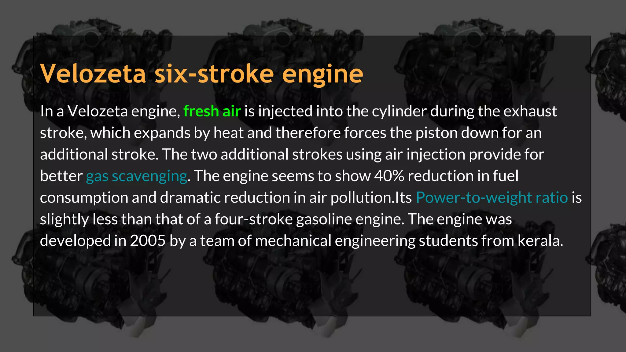 Velozeta six-stroke engine
In a Velozeta engine, fresh air is injected into the cylinder during the exhaust
stroke, which expands by heat and therefore forces the piston down for an
additional stroke. The two additional strokes using air injection provide for
better gas scavenging. The engine seems to show 40% reduction in fuel
consumption and dramatic reduction in air pollution.Its Power-to-weight ratio is
slightly less than that of a four-stroke gasoline engine. The engine was
developed in 2005 by a team of mechanical engineering students from kerala.
 