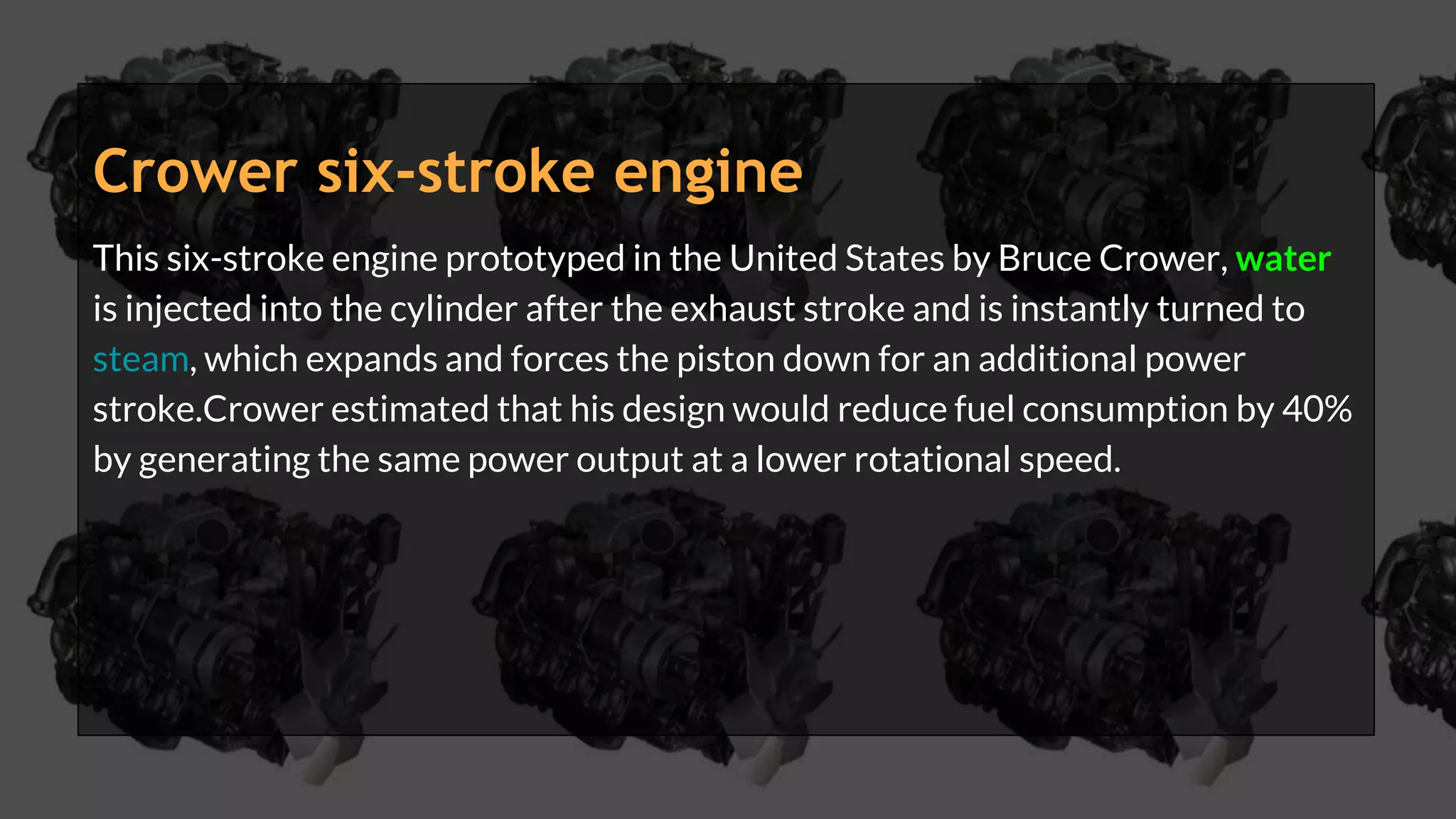 Crower six-stroke engine
This six-stroke engine prototyped in the United States by Bruce Crower, water
is injected into the cylinder after the exhaust stroke and is instantly turned to
steam, which expands and forces the piston down for an additional power
stroke.Crower estimated that his design would reduce fuel consumption by 40%
by generating the same power output at a lower rotational speed.
 