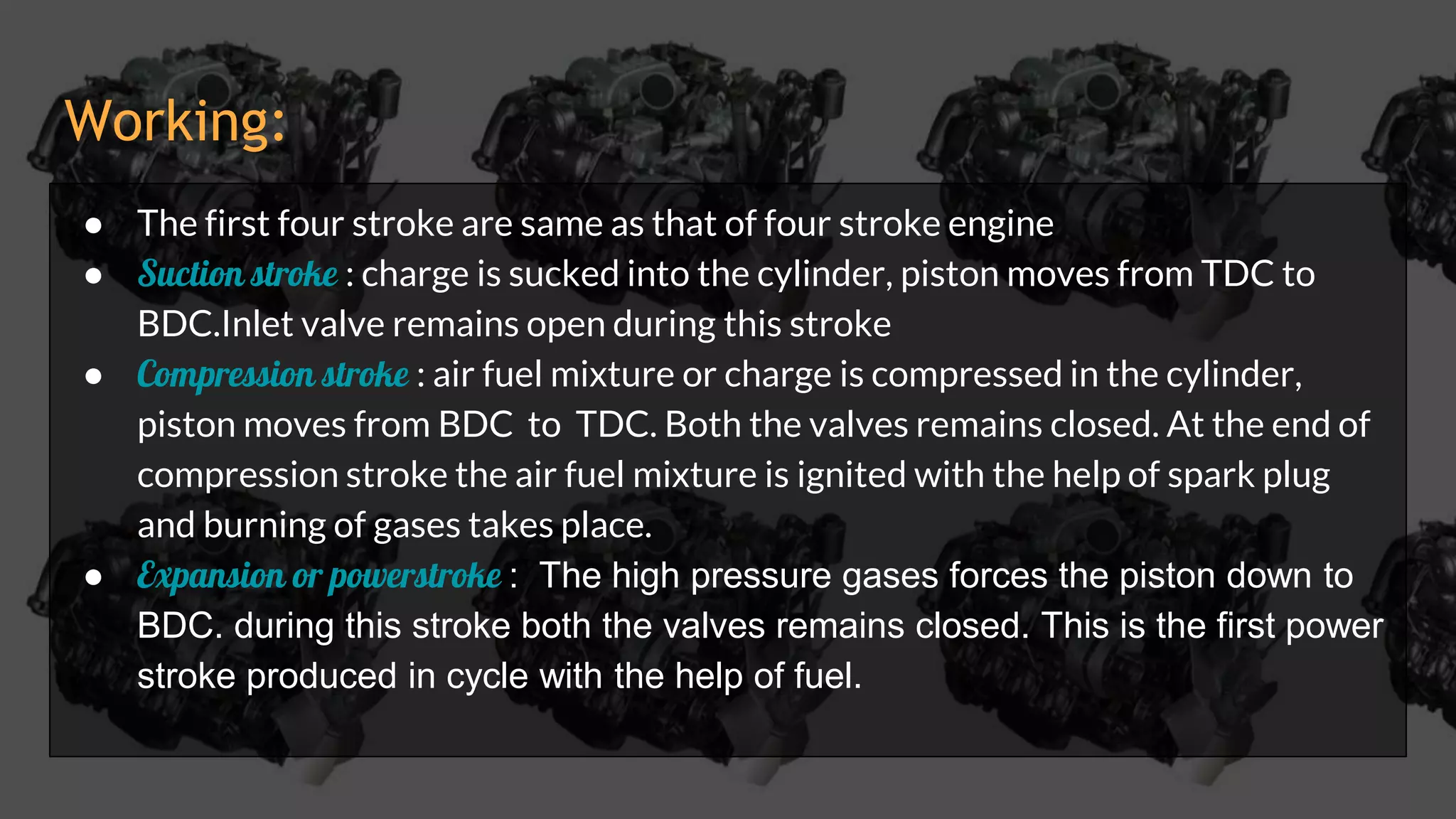 Working:
● The first four stroke are same as that of four stroke engine
● Suction stroke : charge is sucked into the cylinder, piston moves from TDC to
BDC.Inlet valve remains open during this stroke
● Compression stroke : air fuel mixture or charge is compressed in the cylinder,
piston moves from BDC to TDC. Both the valves remains closed. At the end of
compression stroke the air fuel mixture is ignited with the help of spark plug
and burning of gases takes place.
● Expansion or powerstroke : The high pressure gases forces the piston down to
BDC. during this stroke both the valves remains closed. This is the first power
stroke produced in cycle with the help of fuel.
 