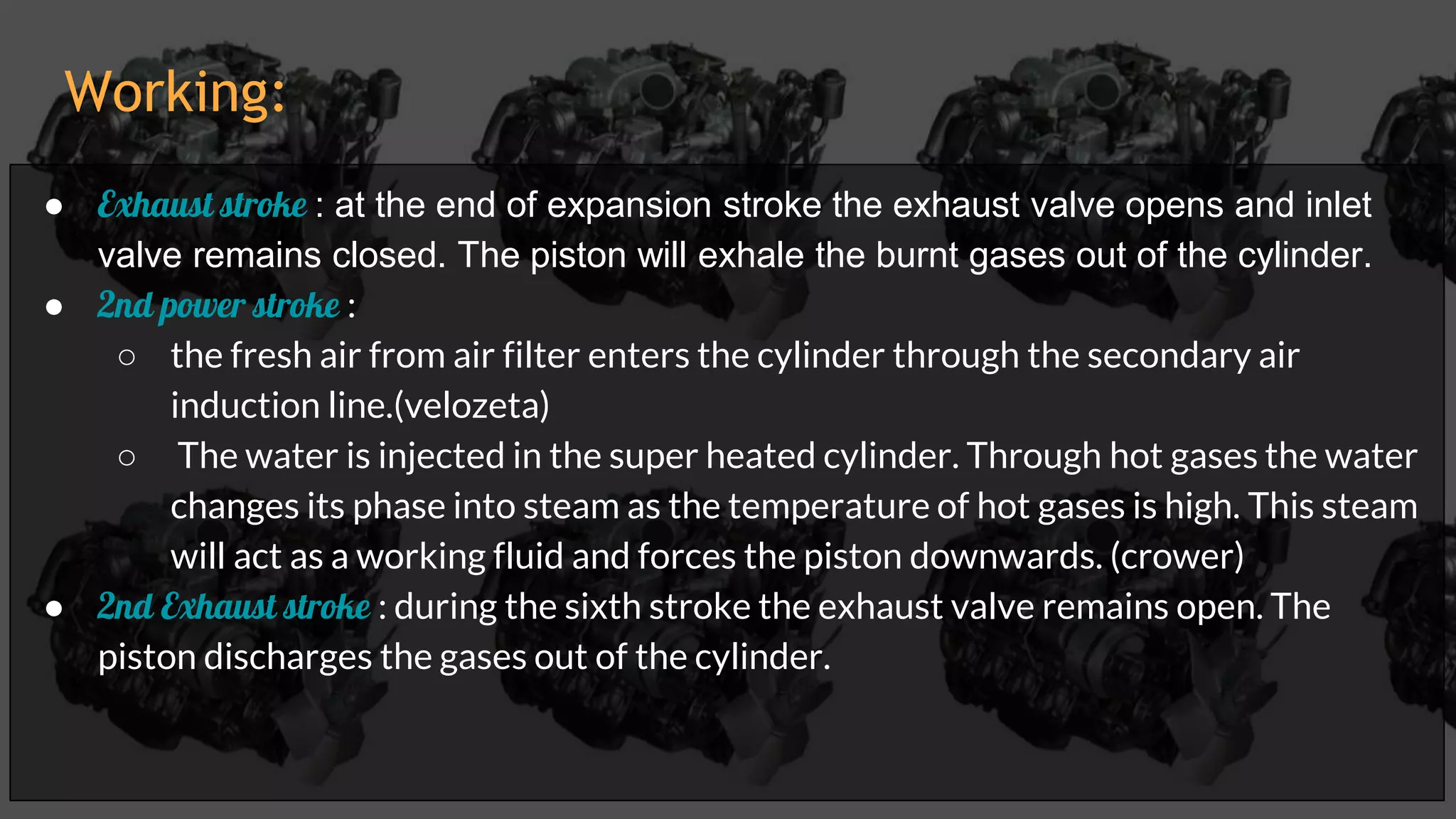 ● Exhaust stroke : at the end of expansion stroke the exhaust valve opens and inlet
valve remains closed. The piston will exhale the burnt gases out of the cylinder.
● 2nd power stroke :
○ the fresh air from air filter enters the cylinder through the secondary air
induction line.(velozeta)
○ The water is injected in the super heated cylinder. Through hot gases the water
changes its phase into steam as the temperature of hot gases is high. This steam
will act as a working fluid and forces the piston downwards. (crower)
● 2nd Exhaust stroke : during the sixth stroke the exhaust valve remains open. The
piston discharges the gases out of the cylinder.
Working:
 
