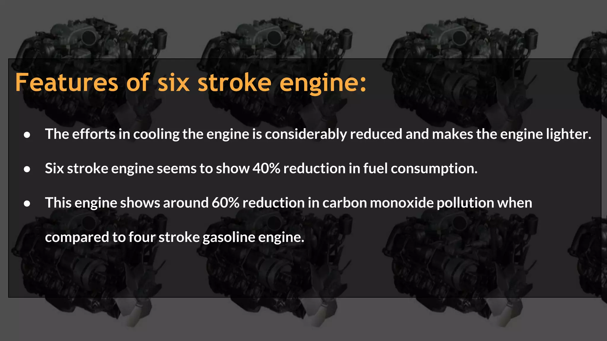 Features of six stroke engine:
● The efforts in cooling the engine is considerably reduced and makes the engine lighter.
● Six stroke engine seems to show 40% reduction in fuel consumption.
● This engine shows around 60% reduction in carbon monoxide pollution when
compared to four stroke gasoline engine.
 