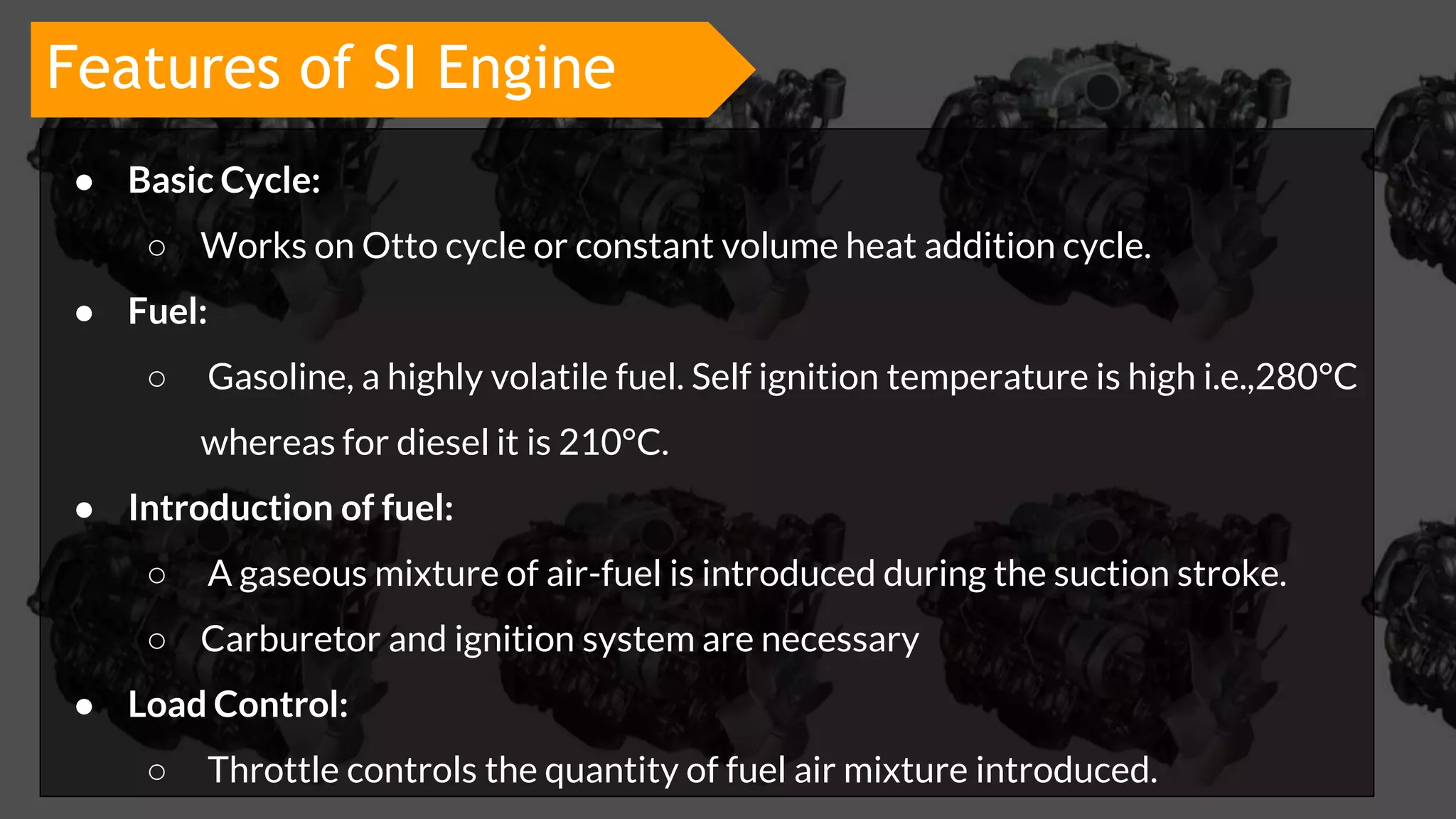 ● Basic Cycle:
○ Works on Otto cycle or constant volume heat addition cycle.
● Fuel:
○ Gasoline, a highly volatile fuel. Self ignition temperature is high i.e.,280°C
whereas for diesel it is 210°C.
● Introduction of fuel:
○ A gaseous mixture of air-fuel is introduced during the suction stroke.
○ Carburetor and ignition system are necessary
● Load Control:
○ Throttle controls the quantity of fuel air mixture introduced.
Features of SI Engine
 