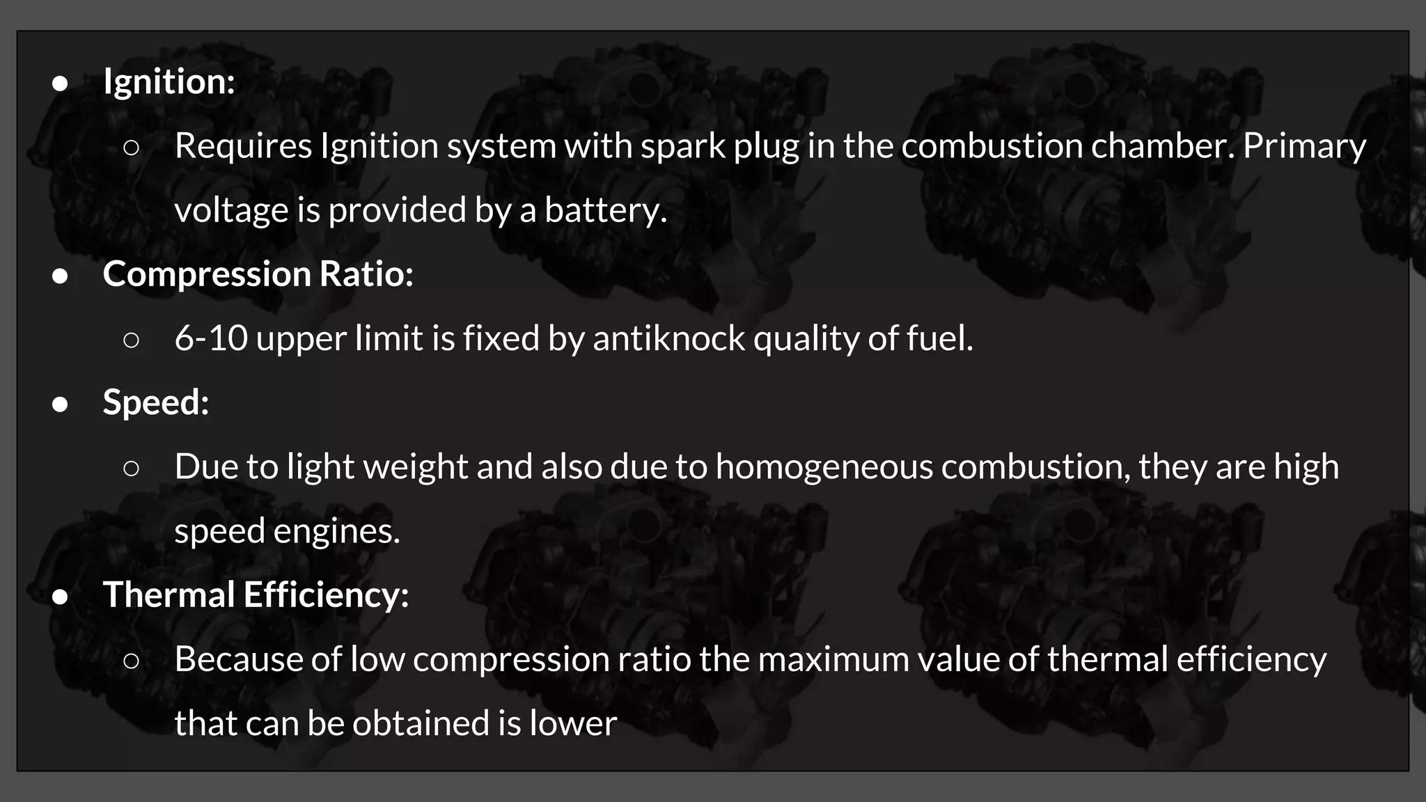 ● Ignition:
○ Requires Ignition system with spark plug in the combustion chamber. Primary
voltage is provided by a battery.
● Compression Ratio:
○ 6-10 upper limit is fixed by antiknock quality of fuel.
● Speed:
○ Due to light weight and also due to homogeneous combustion, they are high
speed engines.
● Thermal Efficiency:
○ Because of low compression ratio the maximum value of thermal efficiency
that can be obtained is lower
 