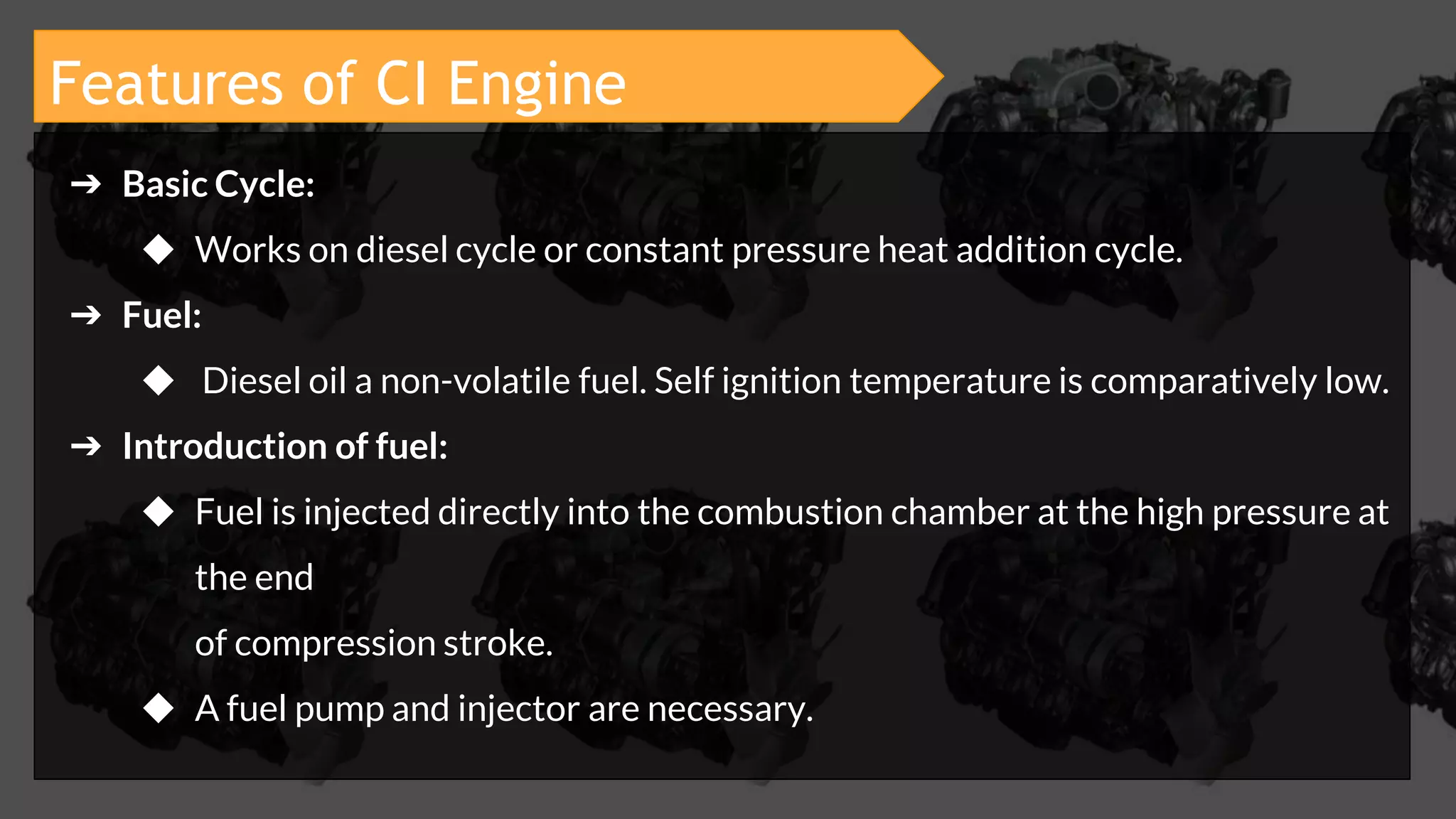 ➔ Basic Cycle:
◆ Works on diesel cycle or constant pressure heat addition cycle.
➔ Fuel:
◆ Diesel oil a non-volatile fuel. Self ignition temperature is comparatively low.
➔ Introduction of fuel:
◆ Fuel is injected directly into the combustion chamber at the high pressure at
the end
of compression stroke.
◆ A fuel pump and injector are necessary.
Features of CI Engine
 