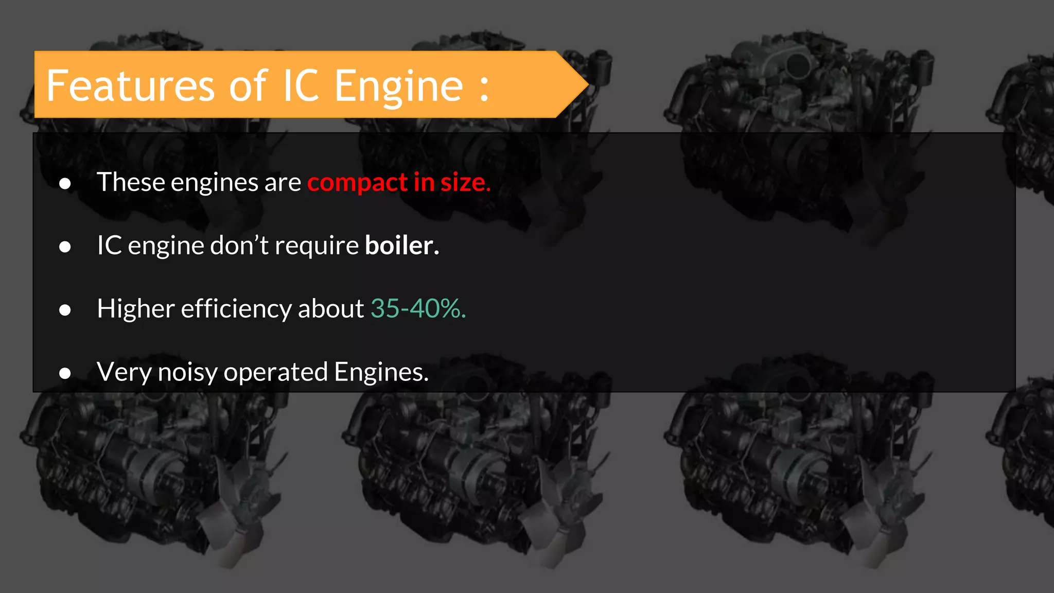 ● These engines are compact in size.
● IC engine don’t require boiler.
● Higher efficiency about 35-40%.
● Very noisy operated Engines.
Features of IC Engine :
 