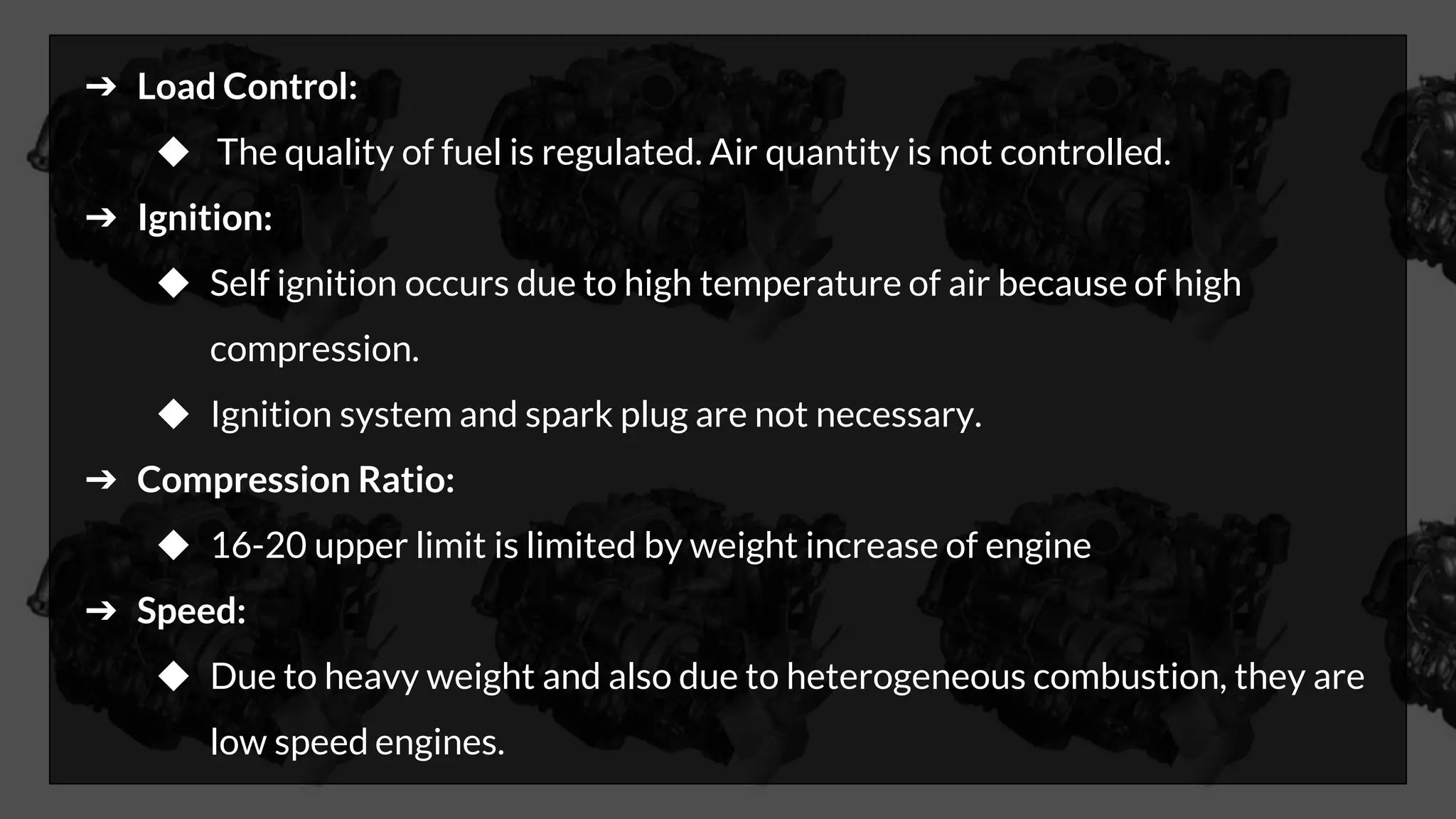➔ Load Control:
◆ The quality of fuel is regulated. Air quantity is not controlled.
➔ Ignition:
◆ Self ignition occurs due to high temperature of air because of high
compression.
◆ Ignition system and spark plug are not necessary.
➔ Compression Ratio:
◆ 16-20 upper limit is limited by weight increase of engine
➔ Speed:
◆ Due to heavy weight and also due to heterogeneous combustion, they are
low speed engines.
 