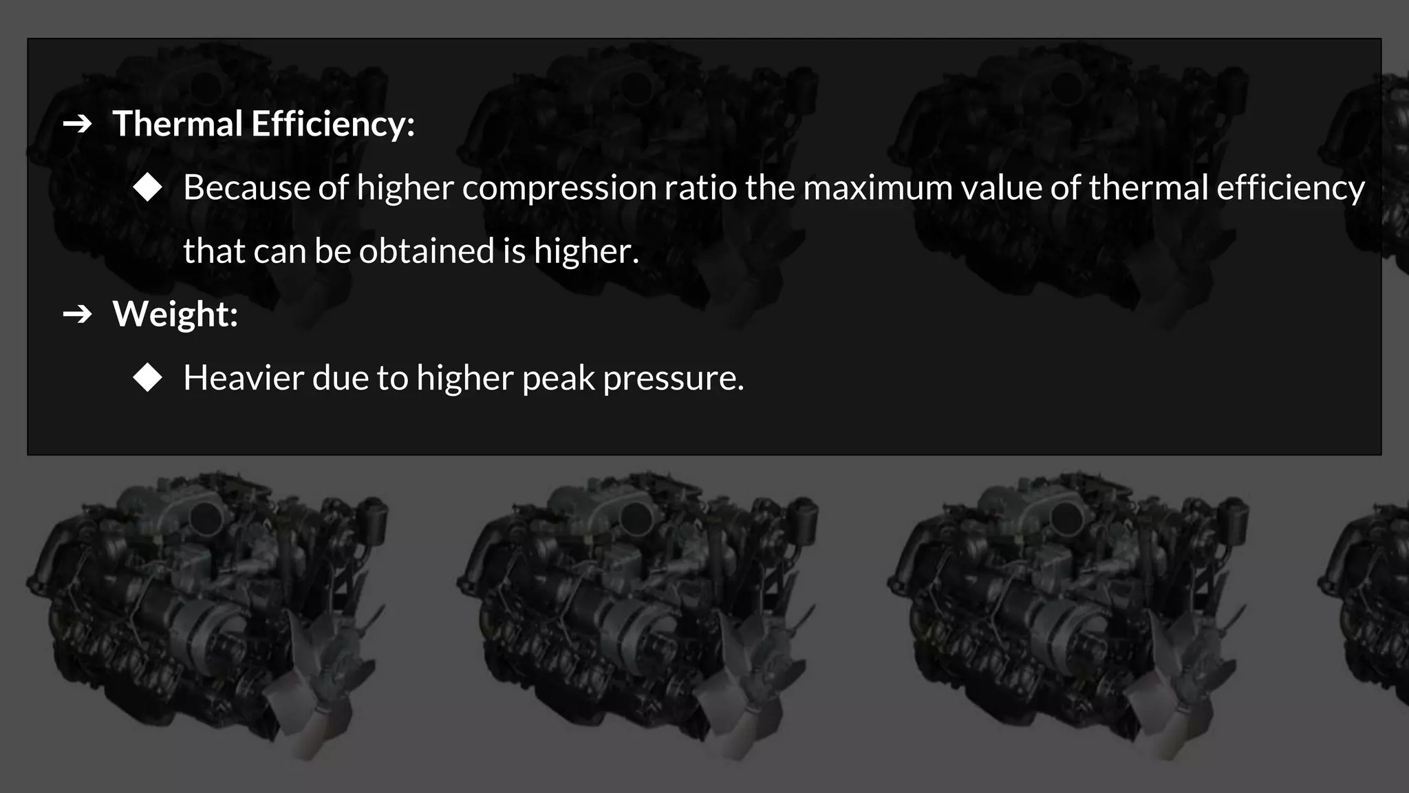 ➔ Thermal Efficiency:
◆ Because of higher compression ratio the maximum value of thermal efficiency
that can be obtained is higher.
➔ Weight:
◆ Heavier due to higher peak pressure.
 