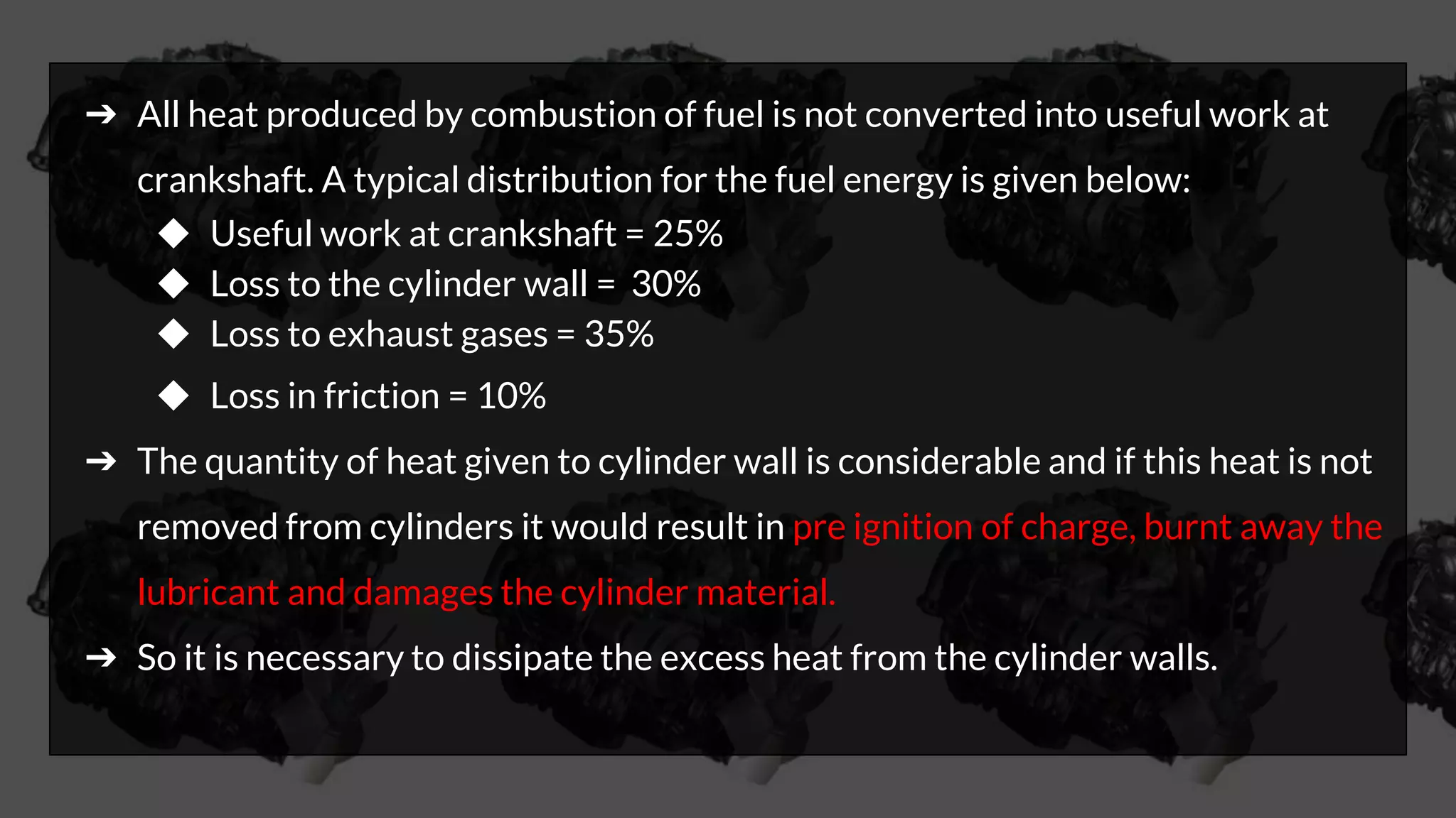 ➔ All heat produced by combustion of fuel is not converted into useful work at
crankshaft. A typical distribution for the fuel energy is given below:
◆ Useful work at crankshaft = 25%
◆ Loss to the cylinder wall = 30%
◆ Loss to exhaust gases = 35%
◆ Loss in friction = 10%
➔ The quantity of heat given to cylinder wall is considerable and if this heat is not
removed from cylinders it would result in pre ignition of charge, burnt away the
lubricant and damages the cylinder material.
➔ So it is necessary to dissipate the excess heat from the cylinder walls.
 