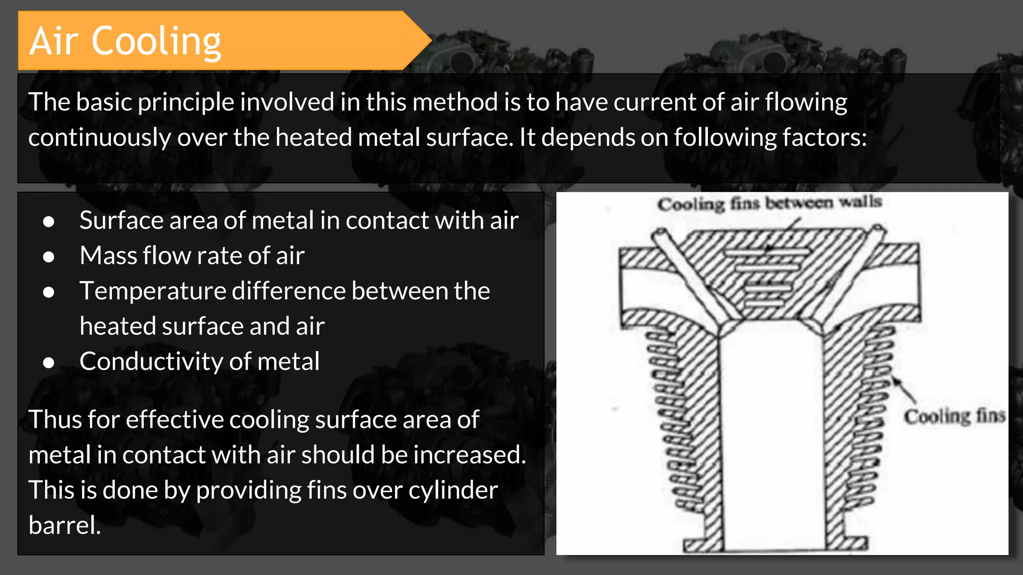 Air Cooling
● Surface area of metal in contact with air
● Mass flow rate of air
● Temperature difference between the
heated surface and air
● Conductivity of metal
Thus for effective cooling surface area of
metal in contact with air should be increased.
This is done by providing fins over cylinder
barrel.
The basic principle involved in this method is to have current of air flowing
continuously over the heated metal surface. It depends on following factors:
 