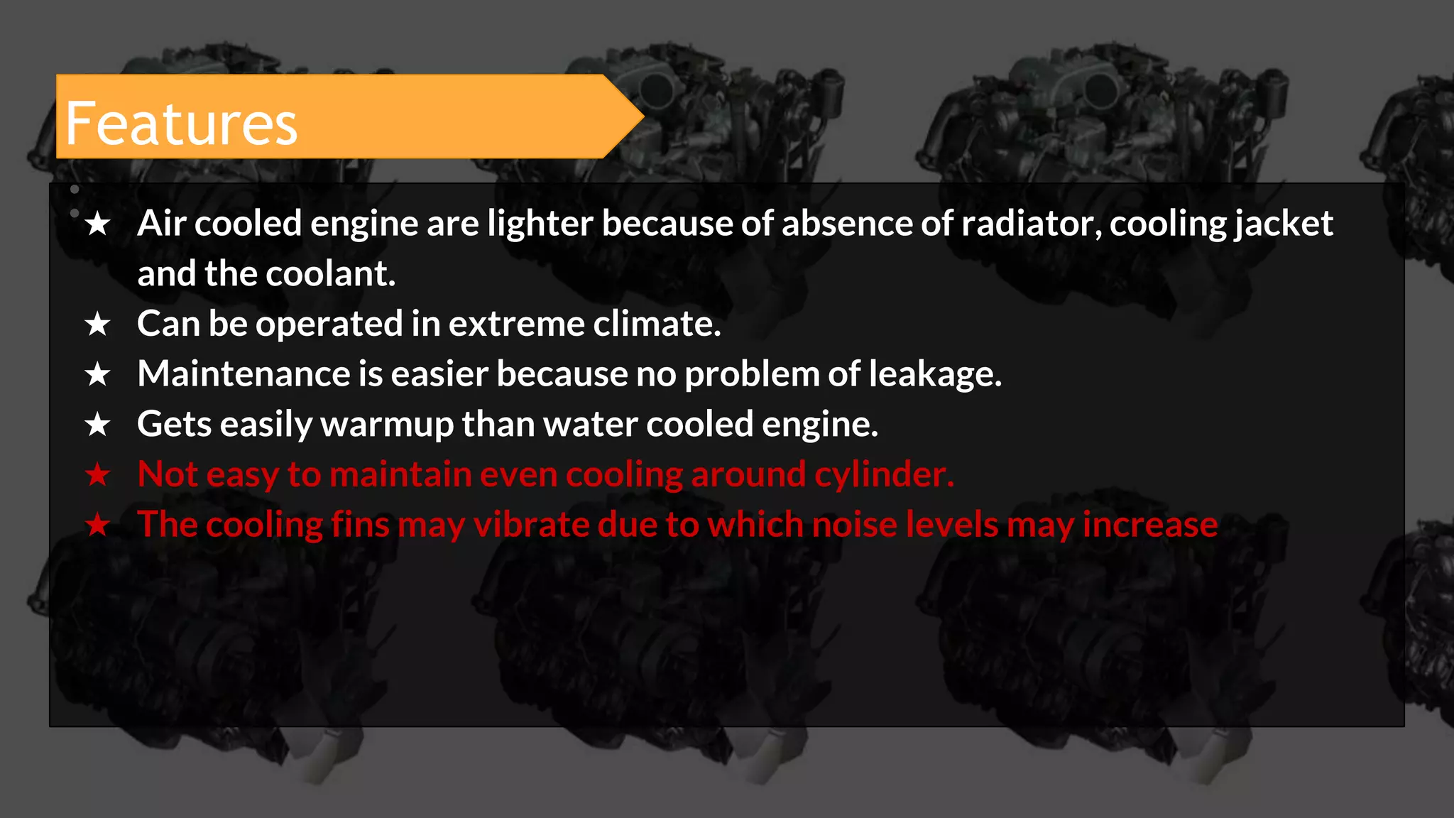 Features
:★ Air cooled engine are lighter because of absence of radiator, cooling jacket
and the coolant.
★ Can be operated in extreme climate.
★ Maintenance is easier because no problem of leakage.
★ Gets easily warmup than water cooled engine.
★ Not easy to maintain even cooling around cylinder.
★ The cooling fins may vibrate due to which noise levels may increase
 