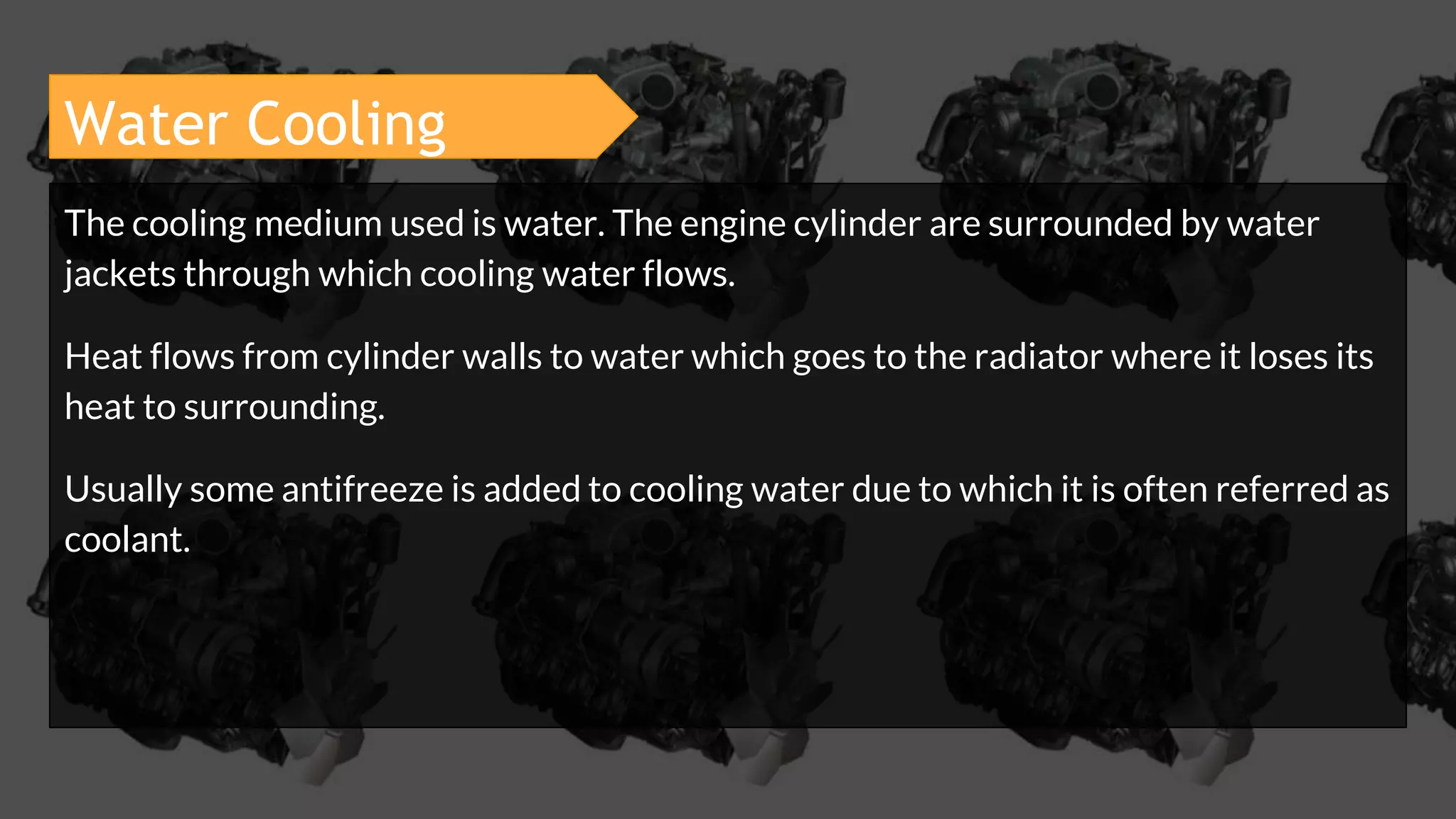 Water Cooling
The cooling medium used is water. The engine cylinder are surrounded by water
jackets through which cooling water flows.
Heat flows from cylinder walls to water which goes to the radiator where it loses its
heat to surrounding.
Usually some antifreeze is added to cooling water due to which it is often referred as
coolant.
 