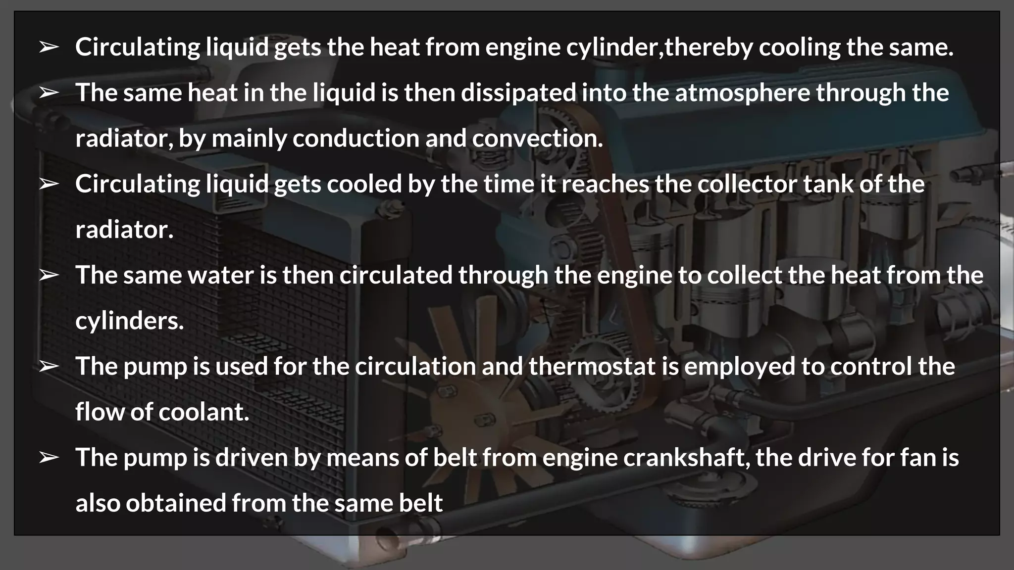 ➢ Circulating liquid gets the heat from engine cylinder,thereby cooling the same.
➢ The same heat in the liquid is then dissipated into the atmosphere through the
radiator, by mainly conduction and convection.
➢ Circulating liquid gets cooled by the time it reaches the collector tank of the
radiator.
➢ The same water is then circulated through the engine to collect the heat from the
cylinders.
➢ The pump is used for the circulation and thermostat is employed to control the
flow of coolant.
➢ The pump is driven by means of belt from engine crankshaft, the drive for fan is
also obtained from the same belt
 