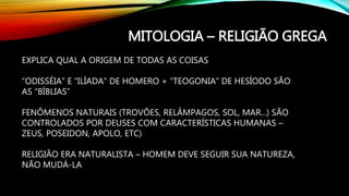 MITOLOGIA – RELIGIÃO GREGA
EXPLICA QUAL A ORIGEM DE TODAS AS COISAS
“ODISSÉIA” E “ILÍADA” DE HOMERO + “TEOGONIA” DE HESÍODO SÃO
AS “BÍBLIAS”
FENÔMENOS NATURAIS (TROVÕES, RELÂMPAGOS, SOL, MAR...) SÃO
CONTROLADOS POR DEUSES COM CARACTERÍSTICAS HUMANAS –
ZEUS, POSEIDON, APOLO, ETC)
RELIGIÃO ERA NATURALISTA – HOMEM DEVE SEGUIR SUA NATUREZA,
NÃO MUDÁ-LA
 
