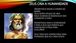 ZEUS CRIA A HUMANIDADE
PROMETHEUS MODELA HOMEM DO
BARRO
ZEUS SOPRA FÔLEGO DE VIDA
RAÇA HUMANA SE DESENVOLVE SEM
CONHECER O FOGO
PROMETHEUS AMA A HUMANIDADE
E PEDE A ZEUS QUE PERMITA QUE
CONHEÇAM O FOGO PARA
EVOLUÍREM
ZEUS TEME QUE HOMEM FIQUE MAIS
PODEROSO QUE ELE E NÃO ACEITA
 