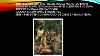 ZEUS PEDE QUE SEU FILHO HIFESTO MODELE MULHER DO BARRO
ATENAS DÁ SOPRO DE VIDA E ENSINA ARTES CULINÁRIAS E COSTURA
AFRODITE ENSINA A SEDUÇÃO SEXUAL
ELA CASA-SE COM IRMÃO E PROMETHEU
ZEUS A PRESENTEIA COM UMA CAIXA DE COBRE E A ENVIA À TERRA
 