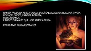UM DIA PANDORA ABRE A CAIXA E DE LÁ SAI A MALDADE HUMANA, INVEJA,
DOENÇAS, VÍCIOS, PAIXÕES, POBREZA,
DESCONFIANÇA
E TODOS OS MALES QUE HOJE AFLIGE A TERRA
POR ÚLTIMO SAIU A ESPERANÇA
 