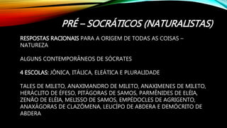 PRÉ – SOCRÁTICOS (NATURALISTAS)
RESPOSTAS RACIONAIS PARA A ORIGEM DE TODAS AS COISAS –
NATUREZA
ALGUNS CONTEMPORÂNEOS DE SÓCRATES
4 ESCOLAS: JÔNICA, ITÁLICA, ELEÁTICA E PLURALIDADE
TALES DE MILETO, ANAXIMANDRO DE MILETO, ANAXIMENES DE MILETO,
HERÁCLITO DE ÉFESO, PITÁGORAS DE SAMOS, PARMÊNIDES DE ELÉIA,
ZENÃO DE ELÉIA, MELISSO DE SAMOS, EMPÉDOCLES DE AGRIGENTO,
ANAXÁGORAS DE CLAZÔMENA, LEUCÍPO DE ABDERA E DEMÓCRITO DE
ABDERA
 