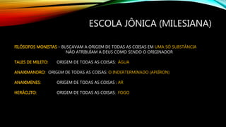 ESCOLA JÔNICA (MILESIANA)
FILÓSOFOS MONISTAS – BUSCAVAM A ORIGEM DE TODAS AS COISAS EM UMA SÓ SUBSTÂNCIA
NÃO ATRIBUÍAM A DEUS COMO SENDO O ORIGINADOR
TALES DE MILETO: ORIGEM DE TODAS AS COISAS: ÁGUA
ANAXIMANDRO: ORIGEM DE TODAS AS COISAS: O INDERTERMINADO (APEÍRON)
ANAXIMENES: ORIGEM DE TODAS AS COISAS : AR
HERÁCLITO: ORIGEM DE TODAS AS COISAS: FOGO
 