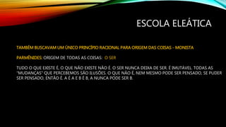 ESCOLA ELEÁTICA
TAMBÉM BUSCAVAM UM ÚNICO PRINCÍPIO RACIONAL PARA ORIGEM DAS COISAS - MONISTA
PARMÊNIDES: ORIGEM DE TODAS AS COISAS: O SER
TUDO O QUE EXISTE É, O QUE NÃO EXISTE NÃO É. O SER NUNCA DEIXA DE SER. É IMUTÁVEL. TODAS AS
“MUDANÇAS” QUE PERCEBEMOS SÃO ILUSÕES. O QUE NÃO É, NEM MESMO PODE SER PENSADO, SE PUDER
SER PENSADO, ENTÃO É. A É A E B É B, A NUNCA PODE SER B.
 