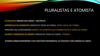 PLURALISTAS E ATOMISTA
PLURALISTAS: ORIGEM DAS COISAS – MÚLTIPLAS
EMPÉDOCLES DE AGRIGENTO: ORIGEM DE TODAS AS COISAS: FOGO, AGUA, AR E TERRA
PRINCÍPIO DAS HOMEOMERIAS: RAÍZES E AS SEMENTES QUE DARIAM FRUTO A TODAS AS COISAS
LEUCÍPO E DEMÓCRITO DE ABDERA: ORIGEM DE TODAS AS COISAS: ÁTOMOS
ÁTOMOS SERIAM INDIVISÍVEIS E EM CONSTANTE MOVIMENTO, SE CHOCAM E DÃO ORIGEM AS COISAS
 