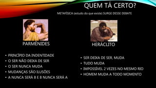 QUEM TÁ CERTO?
PARMÊNIDES
• PRINCÍPIO DA INDENTIDADE
• O SER NÃO DEIXA DE SER
• O SER NUNCA MUDA
• MUDANÇAS SÃO ILUSÕES
• A NUNCA SERÁ B E B NUNCA SERÁ A
HERÁCLITO
• SER DEIXA DE SER, MUDA
• TUDO MUDA
• IMPOSSÍVEL 2 VEZES NO MESMO RIO
• HOMEM MUDA A TODO MOMENTO
METAFÍSICA (estudo do que existe) SURGE DESSE DEBATE
 