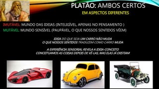 PLATÃO: AMBOS CERTOS
IMUTÁVEL: MUNDO DAS IDEIAS (INTELIGÍVEL, APENAS NO PENSAMENTO )
MUTÁVEL: MUNDO SENSÍVEL (PAUPÁVEL, O QUE NOSSOS SENTIDOS VÊEM)
EM ASPECTOS DIFERENTES
IDEIA DO QUE SEJA UM CARRO NÃO MUDA
O QUE NOSSOS SENTIDOS TRADUZEM COMO CARRO MUDA
A EXPERIÊNCIA SENSORIAL REVELA A IDEIA-CONCEITO
CONCEITUAMOS AS COISAS DEPOIS DE VÊ-LAS, MAS ELAS JÁ EXISTIAM
 