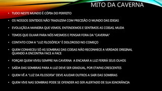 MITO DA CAVERNA
• TUDO NESTE MUNDO É CÓPIA DO PERFEITO
• OS NOSSOS SENTIDOS NÃO TRADUZEM COM PRECISÃO O MUNDO DAS IDEIAS
• EVOLUÇÃO:A MANEIRA QUE VEMOS, ENTENDEMOS E SENTIMOS AS COISAS, MUDA
• TEMOS QUE OLHAR PARA NÓS MESMOS E PENSAR FORA DA “CAVERNA”
• CONTATO COM A “LUZ FILOSÓFICA” É DOLOROSO NO COMEÇO
• QUEM CONHECEU SÓ AS SOMBRAS DAS COISAS NÃO RECONHECE A VERDADE ORIGINAL
QUANDO A ENCONTRA FACE A FACE
• FORÇAR QUEM VIVEU SEMPRE NA CAVERNA A ENCARAR A LUZ FERIRÁ SEUS OLHOS
• SAÍDA DAS SOMBRAS PARA A LUZ DEVE SER GRADUAL, POR ETAPAS CRESCENTES
• QUEM VÊ A “LUZ DA FILOSOFIA” DEVE AJUDAR OUTROS A SAIR DAS SOMBRAS
• QUEM VIVE NAS SOMBRAS PODE SE OFENDER AO SER ALERTADO DE SUA IGNORÂNCIA
 