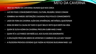 MITO DA CAVERNA
• VIDA NA PRISÃO DA CARVERNA: MUNDO QUE NOS CERCA
• LUZ DO FOGO: CONHECIMENTO RASO, CULTURA, RELIGIÃO, SENSO COMUM
• SOMBRAS NA PAREDE: DISTORÇÕES CAUSADAS PELO POUCO CONHECIMENTO
• LADO DE FORA DA CAVERNA: ALÉM DAS APARÊNCIAS, METAFÍSICA, QUESTIONAR
• IDEIA DO BEM É A CAUSA DE TUDO O QUE É BELO E RETO QUE EXISTE NA VIDA
• QUEM SE ELEVA ACIMA DA CAVERNA, PROCURA SUBIR MAIS E MAIS
• QUEM VÊ A LUZ PARECE SER RIDÍCULO, AOS OLHOS DOS IGNORANTES
• A EDUCAÇÃO PROCURA MEIOS DE APONTAR O CAMINHO DA LUZ AOS “CEGOS”
• A FILOSOFIA PROVOCA DÚVIDAS QUE FAZEM AS PESSOAS BUSCARAM MAIS LUZ
 