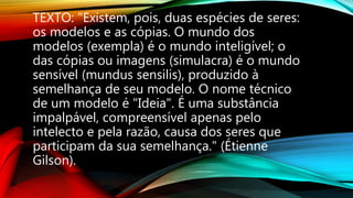 TEXTO: "Existem, pois, duas espécies de seres:
os modelos e as cópias. O mundo dos
modelos (exempla) é o mundo inteligível; o
das cópias ou imagens (simulacra) é o mundo
sensível (mundus sensilis), produzido à
semelhança de seu modelo. O nome técnico
de um modelo é "Ideia". É uma substância
impalpável, compreensível apenas pelo
intelecto e pela razão, causa dos seres que
participam da sua semelhança." (Étienne
Gilson).
 
