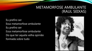 METAMORFOSE AMBULANTE
(RAUL SEIXAS)
Eu prefiro ser
Essa metamorfose ambulante
Eu prefiro ser
Essa metamorfose ambulante
Do que ter aquela velha opinião
formada sobre tudo
 