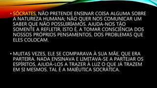 • SÓCRATES, NÃO PRETENDE ENSINAR COISA ALGUMA SOBRE
A NATUREZA HUMANA; NÃO QUER NOS COMUNICAR UM
SABER QUE NÃO POSSUIRÍAMOS. AJUDA-NOS TÃO
SOMENTE A REFLETIR, ISTO É, A TOMAR CONSCIÊNCIA DOS
NOSSOS PRÓPRIOS PENSAMENTOS, DOS PROBLEMAS QUE
ELES COLOCAM.
• MUITAS VEZES, ELE SE COMPARAVA À SUA MÃE, QUE ERA
PARTEIRA. NADA ENSINAVA E LIMITAVA-SE A PARTEJAR OS
ESPÍRITOS, AJUDÁ-LOS A TRAZER À LUZ O QUE JÁ TRAZEM
EM SI MESMOS. TAL É A MAIÊUTICA SOCRÁTICA.
 